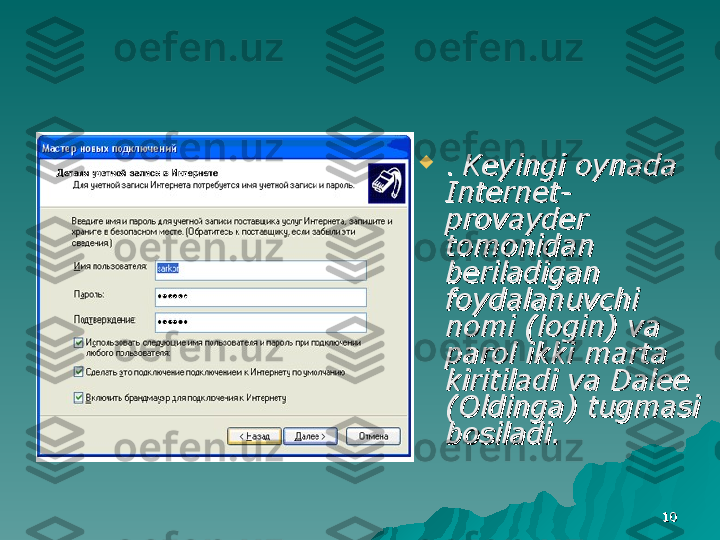 1010
. . 
Keyingi oynada Keyingi oynada 
Internet-Internet-
provayder provayder 
tomonidan tomonidan 
beriladigan beriladigan 
foydalanuvchi foydalanuvchi 
nomi (login) va nomi (login) va 
parol ikki marta parol ikki marta 
kiritiladi va Dalee kiritiladi va Dalee 
(Oldinga) tugmasi (Oldinga) tugmasi 
bosiladi.bosiladi. 