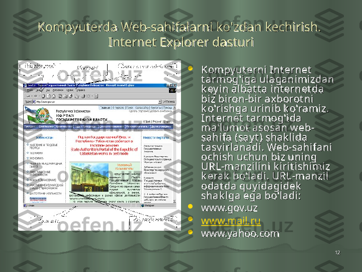 1212Kompyuterda Web-sahifalarni ko'zdan kechirish. Kompyuterda Web-sahifalarni ko'zdan kechirish. 
Internet Explorer dasturiInternet Explorer dasturi

Kompy ut erni Int ernet  Kompy ut erni Int ernet  
t armog'iga ulaganimizdan t armog'iga ulaganimizdan 
k ey in al bat t a int ernet da k ey in al bat t a int ernet da 
biz biron-bir ax borot ni biz biron-bir ax borot ni 
k o'rishga urinib k o'ramiz. k o'rishga urinib k o'ramiz. 
Int ernet  t armog'ida Int ernet  t armog'ida 
ma'lumot  asosan w eb-ma'lumot  asosan w eb-
sahifa (say t ) shak lida sahifa (say t ) shak lida 
t asv irlanadi. Web-sahifani t asv irlanadi. Web-sahifani 
ochi sh uchun biz uning ochi sh uchun biz uning 
URL-manzilini k irit ishimiz URL-manzilini k irit ishimiz 
k erak  bo'ladi. URL-manzil k erak  bo'ladi. URL-manzil 
odat da quy idagidek  odat da quy idagidek  
shak lga ega bo'ladi:shak lga ega bo'ladi:

www.gov.uz www.gov.uz 

www.mail.ru
  

www.yahoo.comwww.yahoo.com
    