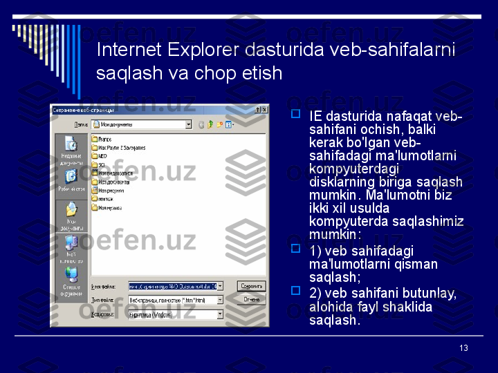 13Internet Explorer dasturida veb-sahifalarni 
saqlash va chop etish

IE dasturida nafaqat veb-
sahifani ochish, balki 
kerak bo'lgan veb-
sahifadagi ma'lumotlarni 
kompyuterdagi 
disklarning biriga saqlash 
mumkin. Ma'lumotni biz 
ikki xil usulda 
kompyuterda saqlashimiz 
mumkin:

1) veb sahifadagi 
ma'lumotlarni qisman 
saqlash;

2)
 veb sahifani butunlay, 
alohida fayl shaklida 
saqlash. 