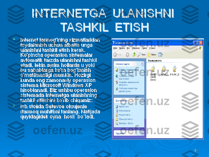 33INTERNETGA  ULANISHNI  INTERNETGA  ULANISHNI  
TASHKIL  ETISHTASHKIL  ETISH

Internet tarmog'ining xizmatlaridan Internet tarmog'ining xizmatlaridan 
foydalanish uchun albatta unga foydalanish uchun albatta unga 
ulanishni tashkil etish kerak. ulanishni tashkil etish kerak. 
Ko'pincha operasion sistemalar Ko'pincha operasion sistemalar 
avtomatik tarzda ulanishni tashkil avtomatik tarzda ulanishni tashkil 
etadi, lekin ayrim hollarda u yoki etadi, lekin ayrim hollarda u yoki 
bu sabablarga ko'ra bog’lanish bu sabablarga ko'ra bog’lanish 
o'rnatilmasligi mumkin. Hozirgi o'rnatilmasligi mumkin. Hozirgi 
kunda eng zamonaviy operasion kunda eng zamonaviy operasion 
sistema Microsoft Windows XP sistema Microsoft Windows XP 
hisoblanadi. Biz ushbu operasion hisoblanadi. Biz ushbu operasion 
sistemada Internetga ulanishning sistemada Internetga ulanishning 
tashkil etilishini ko'rib chiqamiz:tashkil etilishini ko'rib chiqamiz:

Ish stolida Setevoe okrujenie Ish stolida Setevoe okrujenie 
(tarmoq muhiti)ni tanlang. Natijada (tarmoq muhiti)ni tanlang. Natijada 
quyidagidek oyna  hosil  bo”ladi.quyidagidek oyna  hosil  bo”ladi. 