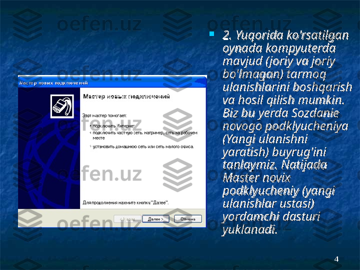 44
2. Yuqorida ko'rsatilgan 2. Yuqorida ko'rsatilgan 
oynada kompyuterda oynada kompyuterda 
mavjud (joriy va joriy mavjud (joriy va joriy 
bo'lmagan) tarmoq bo'lmagan) tarmoq 
ulanishlarini boshqarish ulanishlarini boshqarish 
va hosil qilish mumkinva hosil qilish mumkin
. . 
Biz bu yerda Sozdanie Biz bu yerda Sozdanie 
novogo podklyucheniya novogo podklyucheniya 
(Yangi ulanishni (Yangi ulanishni 
yaratish) buyrug'ini yaratish) buyrug'ini 
tanlaymiz. Natijada tanlaymiz. Natijada 
Master novix Master novix 
podklyucheniy (yangi podklyucheniy (yangi 
ulanishlar ustasi) ulanishlar ustasi) 
yordamchi dasturi yordamchi dasturi 
yuklanadi.yuklanadi. 