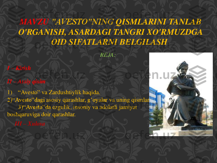 REJA:	
I 	–	Kirish	
II 	–	Assiy	qisim	
1)	“Avesto	” 	va	Zardushtiylik	haqida	.	
2)“	Avesto”dagi	asosiy	qarashlar	, g’oyalar	va	uning	qismlari	.	
3)“	Avesto”da	ezgulik	, insoniy	va	adolatli	jamiyat	
boshqaruviga	doir	qarashlar	.	
III 	–	Xulosa	
MAVZU	:”	AVESTO”NING	QISMLARINI	TANLAB	
O'RGANISH	, 	ASARDAGI	TANGRI	XO'RMUZDGA	
OID	SIFATLARNI	BELGILASH	.  