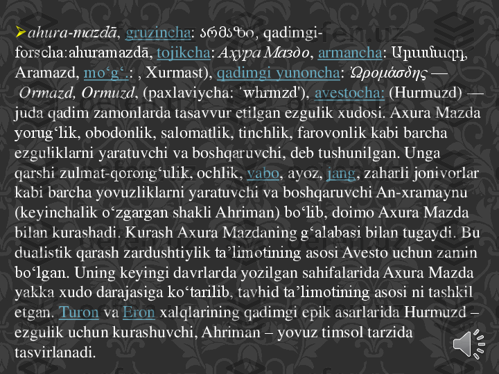 	ahura	-mazdā	,	gruzincha	:	არმაზი, 	qadimgi	-	
forscha:ahuramazdā	,	tojikcha	:	Аҳура Маздо	,	armancha	:	Արամազդ	, 	
Aramazd	,	moʻgʻ	.:	, 	Xurmast	),	qadimgi	yunoncha	:	Ὠρομάσδης	—	
Ormazd	, 	Ormuzd	, (	paxlaviycha	: 	ʾwhrmzd	'),	avestocha	:	(Hurmuzd	)	—	
juda	qadim	zamonlarda	tasavvur	etilgan	ezgulik	xudosi	. 	Axura	Mazda 	
yorugʻlik	, 	obodonlik	, 	salomatlik	, 	tinchlik	, 	farovonlik	kabi	barcha	
ezguliklarni	yaratuvchi	va	boshqaruvchi	, 	deb	tushunilgan	. 	Unga	
qarshi	zulmat	-qorongʻulik	, 	ochlik	,	vabo	, 	ayoz	,	jang	, 	zaharli	jonivorlar	
kabi	barcha	yovuzliklarni	yaratuvchi	va	boshqaruvchi	An	-xramaynu	
(keyinchalik	oʻzgargan	shakli	Ahriman	) 	boʻlib	, 	doimo	Axura	Mazda 	
bilan	kurashadi	. 	Kurash	Axura	Mazdaning	gʻalabasi	bilan	tugaydi	. Bu 	
dualistik	qarash	zardushtiylik	taʼlimotining	asosi	Avesto	uchun	zamin	
boʻlgan	. 	Uning	keyingi	davrlarda	yozilgan	sahifalarida	Axura	Mazda 	
yakka	xudo	darajasiga	koʻtarilib	, 	tavhid	taʼlimotining	asosi	ni	tashkil	
etgan	.	Turon	va	Eron	xalqlarining	qadimgi	epik	asarlarida	Hurmuzd	–	
ezgulik	uchun	kurashuvchi	, 	Ahriman	–	yovuz	timsol	tarzida	
tasvirlanadi	. 