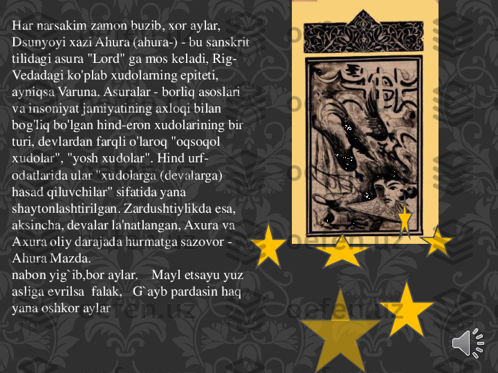 Har	narsakim	zamon	buzib	, xor	aylar	,   	
Dsunyoyi	xazi	Ahura	(ahura	-) 	-	bu	sanskrit	
tilidagi	asura	"Lord" 	ga	mos	keladi	, Rig	-	
Vedadagi	ko'plab	xudolarning	epiteti	, 	
ayniqsa	Varuna	. Asuralar	-	borliq	asoslari	
va	insoniyat	jamiyatining	axloqi	bilan	
bog'liq	bo'lgan	hind	-eron	xudolarining	bir	
turi	, devlardan	farqli	o'laroq	"oqsoqol	
xudolar	", "	yosh	xudolar	". Hind 	urf	-	
odatlarida	ular	"xudolarga	(devalarga	) 	
hasad	qiluvchilar	" 	sifatida	yana	
shaytonlashtirilgan	. Zardushtiylikda	esa	, 	
aksincha	, devalar	la'natlangan	, Axura	va	
Axura	oliy	darajada	hurmatga	sazovor	-	
Ahura	Mazda.	
nabon	yig`ib,bor	aylar	.    	Mayl	etsayu	yuz	
asliga	evrilsa	falak	,   	G`ayb	pardasin	haq	
yana	oshkor	aylar 