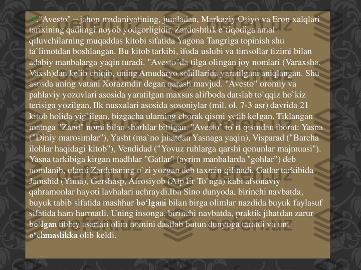 	."	Avesto	" 	–	jahon	madaniyatining	, jumladan	, Markaziy	Osiyo	va	Eron	xalqlari	
tarixining	qadimgi	noyob	yodgorligidir	. Zardushtlik	e`tiqodiga	amal	
qiluvchilarning	muqaddas	kitobi	sifatida	Yagona	Tangriga	topinish	shu	
ta`limotdan	boshlangan	. Bu 	kitob	tarkibi	, ifoda	uslubi	va	timsollar	tizimi	bilan	
adabiy	manbalarga	yaqin	turadi	. "	Avesto"da	tilga	olingan	joy 	nomlari	(Varaxsha	, 	
Vaxsh	)dan	kelib	chiqib	, uning	Amudaryo	sohillarida	yaratilgani	aniqlangan	. Shu	
asosda	uning	vatani	Xorazmdir	degan	qarash	mavjud	. "	Avesto	" 	oromiy	va	
pahlaviy	yozuvlari	asosida	yaratilgan	maxsus	alifboda	datslab	to`qqiz	ho`kiz	
terisiga	yozilgan	. Ilk 	nusxalari	asosida	sosoniylar	(mil. 	ol	. 7	-3 	asr	) 	davrida	21 	
kitob	holida	yig`ilgan	, bizgacha	ularning	chorak	qismi	yetib	kelgan	. Tiklangan	
matnga	"Zand	" 	nomi	bilan	sharhlar	bitilgan	. "	Avesto	" 	to`rt	qismdan	iborat	: Yasna	
("	Diniy	marosimlar	"), 	Yasht	(ma`no	jihatdan	Yasnaga	yaqin	), 	Visparad	("	Barcha	
ilohlar	haqidagi	kitob	"), 	Vendidad	("	Yovuz	ruhlarga	qarshi	qonunlar	majmuasi	"). 	
Yasna	tarkibiga	kirgan	madhlar	"Gatlar	" (	ayrim	manbalarda	"gohlar	") 	deb	
nomlanib	, ularni	Zardutsning	o`zi	yozgan	deb	taxmin	qilinadi	. Gatlar	tarkibida	
Jamshid	(Yima	), 	Gershasp	, Afrosiyob	(Alp 	Er	To`nga	) 	kabi	afsonaviy	
qahramonlar	hayoti	lavhalari	uchraydi.Ibn	Sino 	dunyoda	, birinchi	navbatda	, 	
buyuk	tabib	sifatida	mashhur	boʻlgani	bilan	birga	olimlar	nazdida	buyuk	faylasuf	
sifatida	ham 	hurmatli	. Uning	insonga	, birinchi	navbatda	, praktik	jihatdan	zarur	
boʻlgan	tibbiy	asarlari	olim	nomini	dastlab	butun	dunyoga	taratdi	va	uni	
oʻchmaslikka	olib	keldi	.  