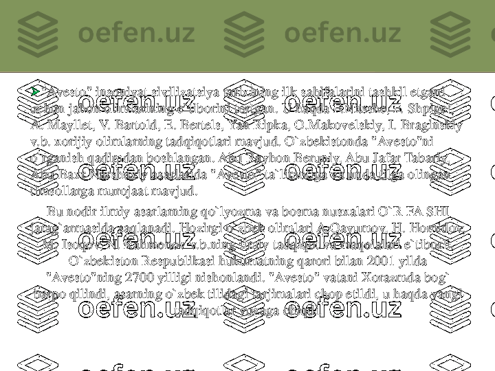 	"Avesto	" 	insoniyat	sivilizatsiya	tarixining	ilk 	sahifalarini	tashkil	etgani	
uchun	jahon	olimlarining	e`tiborini	tortgan	. U 	haqda	F.Nitsshe	, F. 	Shpigel	, 	
A. 	Mayllet	, V. 	Bartold	, E. 	Bertels	, Yan 	Ripka	, 	O.Makovelskiy	, I. 	Braginskiy	
v.b	. 	xorijiy	olimlarning	tadqiqotlari	mavjud	. 	O`zbekistonda	"Avesto"ni	
o`rganish	qadimdan	boshlangan	. Abu 	Rayhon	Beruniy	, Abu 	Jafar	Tabariy	, 	
Abu 	Baxr	Narshaxiy	asarlarida	"Avesto	" 	ta`limotiga	va	unda	tilga	olingan	
timsollarga	murojaat	mavjud	.	
Bu 	nodir	ilmiy	asarlarning	qo`lyozma	va	bosma	nusxalari	O`R FA SHI 	
jamg`armasida	saqlanadi	. 	Hozirgi	o`zbek	olimlari	A.Qayumov	, H. 	Homidov	, 	
M. 	Isoqov	, N. 	Rahmonov	v.b.ning	ilmiy	tadqiqot	va	maqolalari	e`tiborli	. 	
O`zbekiston	Respublikasi	hukumatning	qarori	bilan	2001 	yilda	
"Avesto"ning	2700 	yilligi	nishonlandi	. "	Avesto	" 	vatani	Xorazmda	bog` 	
barpo	qilindi	, 	asarning	o`zbek	tilidagi	tarjimalari	chop 	etildi	, u 	haqda	yangi	
tadqiqotlar	yuzaga	chiqdi	. 