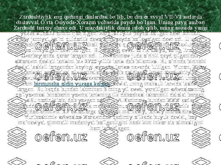 Zardushtiylik	eng 	qadimgi	dinlardan	bo`lib	, 	bu	din 	er.avval	VII	-VI 	asrlarda	
dastavval	O`rta	Osiyoda	-Xorazm	vohasida	paydo	bo`lgan	. 	Uning	payg`ambari	
Zardusht	tarixiy	shaxs	edi	. U 	mazdakiylik	dinini	isloh	qilib	, 	uning	asosida	yangi	
yakka	xudolik	dinini	ijod	etgan	. 	Zardushtiylik	paydo	bo`lgan	davr	birinchi	
sinfiy	jamiyat	, 	ya`ni	quldorlik	davri	endi	paydo	bo`layotgan	davr	edi	. U 	urug`	-	
qabilachilik	tuzumi	yemirilib	aholi	qullar	va	quldorlarga	, 	zolim	va	mazlumlarga	
bo`linayotgan	davr	bo`lgan	. Bu din eng 	avval	O`rta	Osiyo	, 	so`ng	Eron	, 	
Ozarbayjonda	qaror	topgan	edi	. 	I.A.Karimov	juda	o`rinli	qayd	qilganidek	, 	
«Xorazm	davlati	tarixini	biz 	2700 	yillik	tarix	deb	bilamiz	». Bu 	o`rinda	birinchi	
davlat	tashkil	topgandan	keyingi	«yozma	tarix	» 	nazarda	tutilgan	. 	Yunon	, 	Xitoy	
tarixchi	sayyohlari	o`z	xotiralarida	yozib	qoldirgan	keyin	Zardushtiylik	
yozuvlarida	berilgan	tarix	nazarda	tutilgan	. 	Xorazmda	o`troq	hayot	undan	
ham	birmuncha	oldin	yuzaga	kelgan	, 	davlat	uning	mahsuli	tarzida	tashkil	
topgan	. Bu 	haqda	bundan	tahminan	3 	ming	yil	avval	yaratilgan	«Avesto»ning	
qo`lyozmasi	binobarin	yozma	tarixning	ilk 	debochasi	ishonchli	dalolat	bergan	. 	
«Bu 	nodir	kitob	, 	deb	yozgan	edilar	, 	I.A.Karimov	, 	bundan	XXX 	asrlar	
muqaddam	ikkidaryo	oralig`ida	mana	shu	muqaddas	zamin	umrguzorlik	qilgan	
ajdodlarimizni	biz 	avlodlarga	qoldirgan	ma`naviy	, 	tarixiy	merosidir»	3. 	
Yurtboshimiz	«Avesto	» 	Xorazmdek	qadimiy	o`lkada	buyuk	davlat	, boy 	
ma`naviyat	qimmatli	madaniyat	bo`lganligini	hech	kim	inkor	eta 	olmasligini	
ham 	ta`kidlagan	. 