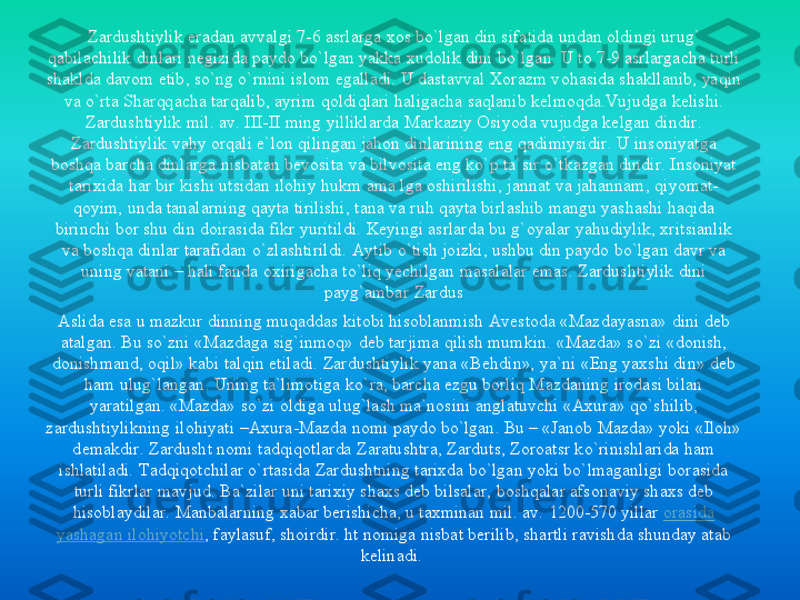Zardushtiylik	eradan	avvalgi	7-6 	asrlarga	xos	bo`lgan	din 	sifatida	undan	oldingi	urug	` 	
qabilachilik	dinlari	negizida	paydo	bo`lgan	yakka	xudolik	dini	bo`lgan	. U to 	7-9 	asrlargacha	turli	
shaklda	davom	etib	, so`ng	o`rnini	islom	egalladi	. U 	dastavval	Xorazm	vohasida	shakllanib	, yaqin	
va	o`rta	Sharqqacha	tarqalib	, ayrim	qoldiqlari	haligacha	saqlanib	kelmoqda.Vujudga	kelishi	. 	
Zardushtiylik	mil. av. III	-II 	ming	yilliklarda	Markaziy	Osiyoda	vujudga	kelgan	dindir	. 	
Zardushtiylik	vahy	orqali	e`lon	qilingan	jahon	dinlarining	eng	qadimiysidir	. U 	insoniyatga	
boshqa	barcha	dinlarga	nisbatan	bevosita	va	bilvosita	eng	ko`p	ta`sir	o`tkazgan	dindir	. Insoniyat	
tarixida	har	bir	kishi	utsidan	ilohiy	hukm	ama	lga	oshirilishi	, jannat	va	jahannam	, qiyomat	-	
qoyim	, unda	tanalarning	qayta	tirilishi	, tana	va	ruh	qayta	birlashib	mangu	yashashi	haqida	
birinchi	bor	shu	din 	doirasida	fikr	yuritildi	. Keyingi	asrlarda	bu	g`oyalar	yahudiylik	, xritsianlik	
va	boshqa	dinlar	tarafidan	o`zlashtirildi	. Aytib	o`tish	joizki	, ushbu	din 	paydo	bo`lgan	davr	va	
uning	vatani	–	hali	fanda	oxirigacha	to`liq	yechilgan	masalalar	emas	. Zardushtiylik	dini	
payg`ambar	Zardus	
Aslida	esa	u 	mazkur	dinning 	muqaddas	kitobi	hisoblanmish	Avestoda	«Mazdayasna	» 	dini	deb 	
atalgan	. Bu 	so`zni	«Mazdaga	sig`inmoq	» deb 	tarjima	qilish	mumkin	. «Mazda» 	so`zi	«donish	, 	
donishmand	, oqil	» 	kabi	talqin	etiladi	. Zardushtiylik	yana	«Behdin	», 	ya`ni	«Eng	yaxshi	din» deb 	
ham 	ulug`langan	. Uning	ta`limotiga	ko`ra	, barcha	ezgu	borliq	Mazdaning	irodasi	bilan	
yaratilgan	. «Mazda» 	so`zi	oldiga	ulug`lash	ma`nosini	anglatuvchi	«Axura	» 	qo`shilib	, 	
zardushtiylikning	ilohiyati	–Axura	-Mazda 	nomi	paydo	bo`lgan	. Bu 	–	«Janob	Mazda» 	yoki	«Iloh	» 	
demakdir	. Zardusht	nomi	tadqiqotlarda	Zaratushtra	, Zarduts	, Zoroatsr	ko`rinishlarida	ham 	
ishlatiladi	. Tadqiqotchilar	o`rtasida	Zardushtning	tarixda	bo`lgan	yoki	bo`lmaganligi	borasida	
turli	fikrlar	mavjud	. Ba`zilar	uni	tarixiy	shaxs	deb 	bilsalar	, boshqalar	afsonaviy	shaxs	deb 	
hisoblaydilar	. Manbalarning	xabar	berishicha	, u 	taxminan	mil. av. 	1200	-570 	yillar	orasida	
yashagan	ilohiyotchi	, faylasuf	, shoirdir	. ht	nomiga	nisbat	berilib	, shartli	ravishda	shunday	atab	
kelinadi	. 