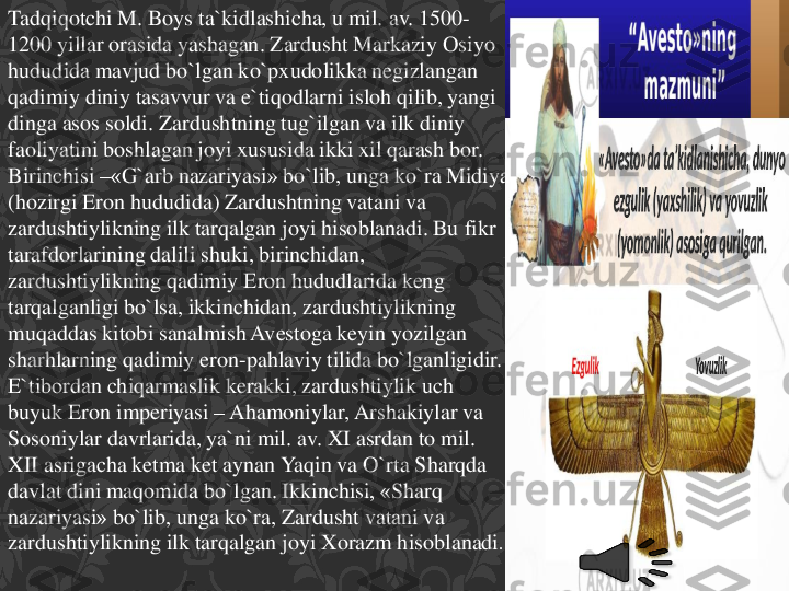 Tadqiqotchi	M. Boys 	ta`kidlashicha	, u mil. av. 1500	-	
1200 	yillar	orasida	yashagan	. Zardusht	Markaziy	Osiyo	
hududida	mavjud	bo`lgan	ko`pxudolikka	negizlangan	
qadimiy	diniy	tasavvur	va	e`tiqodlarni	isloh	qilib	, yangi	
dinga	asos	soldi	. Zardushtning	tug`ilgan	va	ilk 	diniy	
faoliyatini	boshlagan	joyi	xususida	ikki	xil	qarash	bor. 	
Birinchisi	–	«G`arb	nazariyasi	» 	bo`lib	, unga	ko`ra	Midiya	
(hozirgi	Eron	hududida	) 	Zardushtning	vatani	va	
zardushtiylikning	ilk 	tarqalgan	joyi	hisoblanadi	. Bu 	fikr	
tarafdorlarining	dalili	shuki	, birinchidan	, 	
zardushtiylikning	qadimiy	Eron	hududlarida	keng	
tarqalganligi	bo`lsa	, ikkinchidan	, zardushtiylikning	
muqaddas	kitobi	sanalmish	Avestoga	keyin	yozilgan	
sharhlarning	qadimiy	eron	-pahlaviy	tilida	bo`lganligidir	. 	
E`tibordan	chiqarmaslik	kerakki	, zardushtiylik	uch	
buyuk	Eron	imperiyasi	–	Ahamoniylar	, Arshakiylar	va	
Sosoniylar	davrlarida	, ya`ni	mil. av. XI 	asrdan	to mil. 	
XII 	asrigacha	ketma	ket	aynan	Yaqin	va	O`rta	Sharqda	
davlat	dini	maqomida	bo`lgan	. Ikkinchisi	, «	Sharq	
nazariyasi	» 	bo`lib	, unga	ko`ra	, Zardusht	vatani	va	
zardushtiylikning	ilk 	tarqalgan	joyi	Xorazm	hisoblanadi	. 