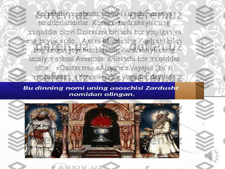 Ko`pchilik	manbashunoslar	ikkinchi	nazariya	
tarafdorlaridirlar	. 	Xorazm	zardushtiylikning	
muqaddas	olovi	Ozarxurra	birinchi	bor	yoqilgan	va	
eng	buyuk	xudo	–	Axura	-Mazdaning	Zardusht	bilan	
bog`langan	joyi	hisoblanadi	. 	Zardushtiylikning	
asosiy	manbasi	Avestoda	: «	Birinchi	bor	muqaddas	
olov	–	«	Ozarxurra	» «	AiryanemVayeja	» (	ba`zi	
manbalarda	–	«	Yeran	-vej	»)da 	yoqildi	», 	deyiladi	. 