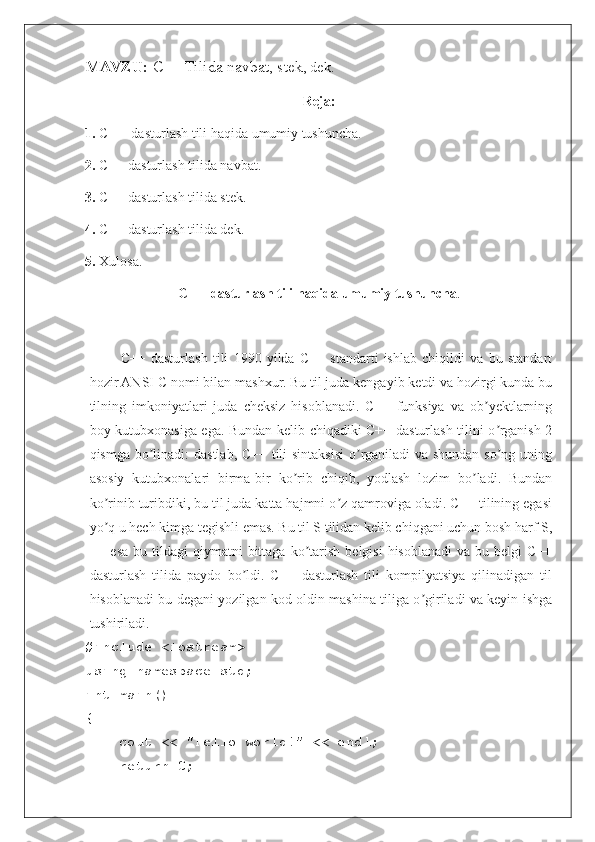 MAVZU:  C++ Tilida navbat, stek , dek .
Reja:
1.  C++  dasturlash tili haqida umumiy tushuncha.
2.  C++ dasturlash tilida navbat.
3.  C++ dasturlash tilida stek.
4.  C++ dasturlash tilida dek. 
5.  Xulosa.
C++  dasturlash tili haqida umumiy tushuncha .
C++   dasturlash   tili   1990   yilda   C++   standarti   ishlab   chiqildi   va   bu   standart
hozir ANSI C nomi bilan mashxur. Bu til juda kengayib ketdi va hozirgi kunda bu
tilning   imkoniyatlari   juda   cheksiz   hisoblanadi.   C++   funksiya   va   ob yektlarningʼ
boy kutubxonasiga ega. Bundan kelib chiqadiki C++ dasturlash tilini o rganish 2	
ʼ
qismga bo linadi: dastlab, C++ tili  sintaksisi  o rganiladi  va shundan so ng uning	
ʼ ʼ ʼ
asosiy   kutubxonalari   birma-bir   ko rib   chiqib,   yodlash   lozim   bo ladi.   Bundan	
ʼ ʼ
ko rinib turibdiki, bu til juda katta hajmni o z qamroviga oladi. C++ tilining egasi	
ʼ ʼ
yo q u hech kimga tegishli emas. Bu til S tilidan kelib chiqgani uchun bosh harf S,
ʼ
++  esa  bu  tildagi  qiymatni  bittaga  ko tarish   belgisi  hisoblanadi   va  bu  belgi  C++	
ʼ
dasturlash   tilida   paydo   bo ldi.   C++   dasturlash   tili   kompilyatsiya   qilinadigan   til	
ʼ
hisoblanadi bu degani yozilgan kod oldin mashina tiliga o giriladi va keyin ishga	
ʼ
tushiriladi.
#include <iostream>
using namespace std;
int main()
{
    cout << "Hello world!" << endl;
    return 0; 