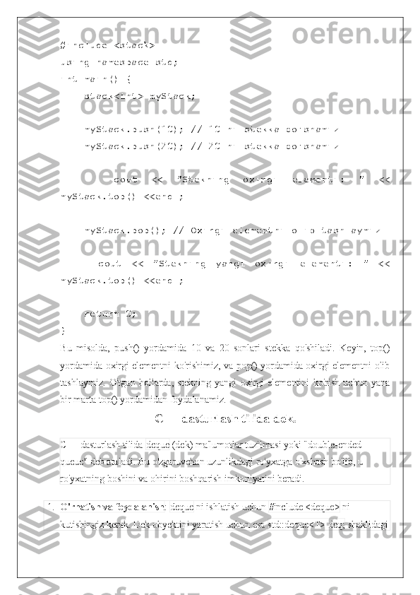 #include <stack>
using namespace std;
int main() {
    stack<int> myStack;
    myStack.push(10); // 10 ni stekka qo'shamiz
    myStack.push(20); // 20 ni stekka qo'shamiz
        cout   <<   "Stekning   oxirgi   elementi:   "   <<
myStack.top() <<endl;
    myStack.pop(); // Oxirgi elementni olib tashlaymiz
        cout   <<   "Stekning   yangi   oxirgi   elementi:   "   <<
myStack.top() <<endl;
    return 0;
}
Bu   misolda,   push()   yordamida   10   va   20   sonlari   stekka   qo'shiladi.   Keyin,   top()
yordamida oxirgi elementni ko'rishimiz, va pop() yordamida oxirgi elementni olib
tashlaymiz.   O'tgan   hollarda,   stekning   yangi   oxirgi   elementini   ko'rish   uchun   yana
bir marta top() yordamidan foydalanamiz.
C++ dasturlash tilida dek.
C++ dasturlash tilida  deque  (dek) ma'lumotlar tuzilmasi yoki "double-ended 
queue" deb ataladi. Bu o'zgaruvchan uzunlikdagi ro'yxatga o'xshash bo'lib, u 
ro'yxatning boshini va ohirini boshqarish imkoniyatini beradi.
1. O'rnatish va foydalanish :  deque  ni ishlatish uchun  #include <deque>  ni 
kutishingiz kerak. Dek obyektini yaratish uchun esa  std::deque<T> deq;  shaklidagi 