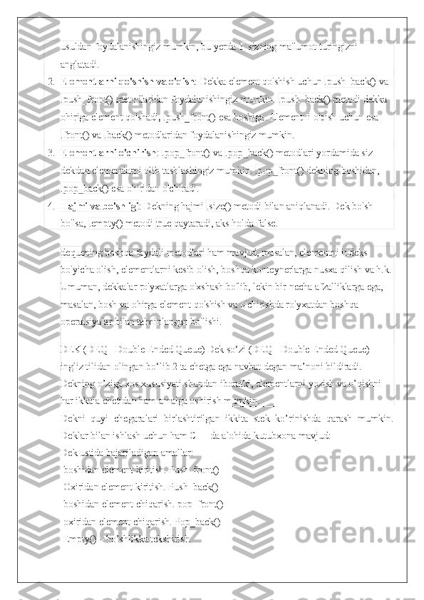 usuldan foydalanishingiz mumkin, bu yerda  T  sizning ma'lumot turingizni 
anglatadi.
2. Elementlarni qo'shish va o'qish : Dekka element qo'shish uchun  .push_back()  va
.push_front()  metodlaridan foydalanishingiz mumkin.  .push_back()  metodi dekka 
ohiriga element qo'shadi ,  .push_front()  esa boshiga. Elementni o'qish uchun esa
.front()  va  .back()  metodlaridan foydalanishingiz mumkin.
3. Elementlarni o'chirish :  .pop_front()  va  .pop_back()  metodlari yordamida siz 
dekdan elementlarni olib tashlashingiz mumkin.  .pop_front()  dekning boshidan,
.pop_back()  esa ohiridan o'chiradi.
4. Hajmi va bo'shligi : Dekning hajmi  .size()  metodi bilan aniqlanadi. Dek bo'sh 
bo'lsa,  .empty()  metodi  true  qaytaradi, aks holda  false .
deque ning boshqa foydali metodlari ham mavjud, masalan, elementni indeks 
bo'yicha olish, elementlarni kesib olish, boshqa konteynerlarga nusxa qilish va h.k.
Umuman, dekkalar ro'yxatlarga o'xshash bo'lib, lekin bir necha afzalliklarga ega, 
masalan, bosh va ohirga element qo'shish va o'chirishda ro'yxatdan boshqa 
operatsiyalar bilan ta'minlangan bo'lishi.
DEK (DEQ - Double Ended Queue) Dek so‘zi (DEQ - Double Ended Queue) 
ingliz tilidan olingan bo‘lib 2 ta chetga ega navbat degan ma’noni bildiradi. 
Dekning o’ziga xos xususiyati shundan iboratki, elementlarni yozish va o’qishni 
har ikkala chetidan ham amalga oshirish mumkin.
Dekni   quyi   chegaralari   birlashtirilgan   ikkita   stek   ko’rinishda   qarash   mumkin.
Deklar bilan ishlash uchun ham C++ da alohida kutubxona mavjud:
Dek ustida bajariladigan amallar: 
 boshidan element kiritish. Push_front() 
 Oxiridan element kiritish. Push_back() 
 boshidan element chiqarish. pop_front()
 oxiridan element chiqarish. Pop_back() 
 Empty() – bo’shlikka tekshirish. 