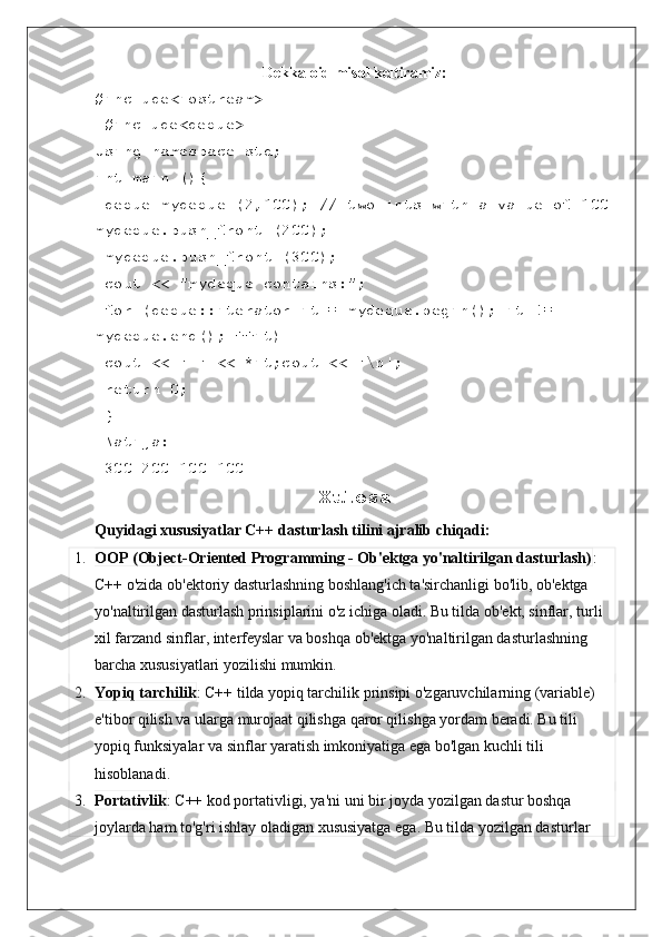 Dekka oid misol keltiramiz:
#include<iostream>
 #include<deque>
Using namespace std; 
int main (){
 deque mydeque (2,100); // two ints with a value of 100
mydeque.push_front (200);
 mydeque.push_front (300);
 cout << "mydeque contains:";
 for (deque::iterator it = mydeque.begin(); it != 
mydeque.end(); ++it)
 cout << ' ' << *it;cout << '\n';
 return 0;
 }
 Natija:
 300 200 100   100 
Xulosa
Quyidagi xususiyatlar C++ dasturlash tilini ajralib chiqadi:
1. OOP (Object-Oriented Programming - Ob'ektga yo'naltirilgan dasturlash) : 
C++ o'zida ob'ektoriy dasturlashning boshlang'ich ta'sirchanligi bo'lib, ob'ektga 
yo'naltirilgan dasturlash prinsiplarini o'z ichiga oladi. Bu tilda ob'ekt, sinflar, turli 
xil farzand sinflar, interfeyslar va boshqa ob'ektga yo'naltirilgan dasturlashning 
barcha xususiyatlari yozilishi mumkin.
2. Yopiq tarchilik : C++ tilda yopiq tarchilik prinsipi o'zgaruvchilarning (variable) 
e'tibor qilish va ularga murojaat qilishga qaror qilishga yordam beradi. Bu tili 
yopiq funksiyalar va sinflar yaratish imkoniyatiga ega bo'lgan kuchli tili 
hisoblanadi.
3. Portativlik : C++ kod portativligi, ya'ni uni bir joyda yozilgan dastur boshqa 
joylarda ham to'g'ri ishlay oladigan xususiyatga ega. Bu tilda yozilgan dasturlar  