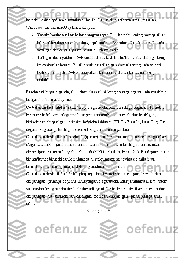 ko'pchilikning qo'llab-quvvatlaydi bo'lib, C++ turli platformalarda (masalan, 
Windows, Linux, macOS) ham ishlaydi.
4. Yaxshi boshqa tillar bilan integratsiya : C++ ko'pchilikning boshqa tillar 
bilan o'rtasidagi interfeysslarga qo'llaniladi. Masalan, C++ kodlari C tilida 
yozilgan funksiyalarga murojaat qilish mumkin.
5. To'liq imkoniyatlar : C++ kuchli dasturlash tili bo'lib, dasturchilarga keng 
imkoniyatlar beradi. Bu til orqali bajariladigan dasturlarning juda yuqori 
tezlikda ishlaydi. C++ xususiyatlari tajribali dasturchilar uchun keng 
ishlatiladi.
Barchasini birga olganda, C++ dasturlash tilini keng doiraga ega va juda mashhur 
bo'lgan bir til hisoblaymiz . 
C++ dasturlash tilida "stek"  ko'p o'zgaruvchilikni o'z ichiga olgan ma'lumotlar 
tizimini ifodalovchi o'zgaruvchilar jamlanmasidir. U "birinchidan kiritilgan, 
birinchidan chiqarilgan" prinsipi bo'yicha ishlaydi (FILO - First In, Last Out). Bu 
degani, eng oxirgi kiritilgan element eng birinchi chiqariladi.
C++ dasturlash tilida "navbat" (queue)  - bu ham ma'lumotlarni o'z ichiga olgan 
o'zgaruvchiliklar jamlanmasi, ammo ularni "birinchidan kiritilgan, birinchidan 
chiqarilgan" prinsipi bo'yicha ishlatadi (FIFO - First In, First Out). Bu degani, biror
bir ma'lumot birinchidan kiritilganda, u stekning oxirgi joyiga qo'shiladi va 
birinchidan chiqarilganda, u stekning boshidan chiqariladi.
C++ dasturlash tilida "dek" (deque)  - bu "birinchidan kiritilgan, birinchidan 
chiqarilgan" prinsipi bo'yicha ishlaydigan o'zgaruvchiliklar jamlanmasi. Bu, "stek" 
va "navbat"ning barchasini birlashtiradi, ya'ni "birinchidan kiritilgan, birinchidan 
chiqarilgan" va "birinchidan kiritilgan, oxiridan chiqarilgan" prinsiplariga amal 
qiladi
  Adabiyotlar: 