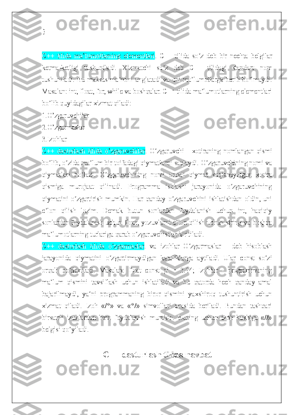 }
C++   tilida   ma’lumotlarning   elementlari .   C++   tilida   so z   deb   bir   nechta   belgilarʼ
ketma-ketligi   tushuniladi.   Xizmatchi   so z   deb   C++   tilidagi   standart   nom	
ʼ
tushuniladi. Bu maxsus ma noni anglatadi va uni ma lumotlarga berib bo lmaydi.	
ʼ ʼ ʼ
Masalan: int, float, for, while va boshqalar. C++ tilida ma lumotlarning elementlari	
ʼ
bo lib quyidagilar xizmat qiladi:	
ʼ
1.O’zgaruvchilar
2.O’zgarmaslar
3.Izohlar
C++   dasturlash   tilida   o’zgaruvchilar .   O zgaruvchi   -   xotiraning   nomlangan   qismi	
ʼ
bo lib, o zida ma lum bir toifadagi qiymatlarni saqlaydi. O zgaruvchining nomi va	
ʼ ʼ ʼ ʼ
qiymatlari   bo ladi.   O zgaruvchining   nomi   orqali   qiymat   saqlanayotgan   xotira	
ʼ ʼ
qismiga   murojaat   qilinadi.   Programma   ishlashi   jarayonida   o zgaruvchining	
ʼ
qiymatini   o zgartirish   mumkin.   Har   qanday   o zgaruvchini   ishlatishdan   oldin,   uni	
ʼ ʼ
e lon   qilish   lozim.   Demak   butun   sonlardan   foydalanish   uchun   int,   haqiqiy	
ʼ
sonlardan foydalanish uchun float, yozuvlarni e lon qilish uchun string va boshqa	
ʼ
ma lumotlarning turlariga qarab o zgaruvchisilar kiritiladi.	
ʼ ʼ
C++   dasturlash   tilida   o zgarmaslar	
ʼ .   va   izohlar   O zgarmaslar   –   deb   hisoblash	ʼ
jarayonida   qiymatini   o zgartirmaydigan   kataliklarga   aytiladi.   Ular   const   so zi	
ʼ ʼ
orqali   qo llaniladi.   Masalan:   float   const   pi   =   3.14;   Izohlar   -   programmaning	
ʼ
ma lum   qismini   tavsiflash   uchun   ishlatiladi   va   bu   qatorda   hech   qanday   amal	
ʼ
bajarilmaydi,   ya ni   programmaning   biror   qismini   yaxshiroq   tushuntirish   uchun	
ʼ
xizmat   qiladi.   Izoh   «/*»   va   «*/»   simvollari   orasida   beriladi.   Bundan   tashqari
birsatrli   izohlardan   ham   foydalanish   mumkin.   Buning   uchun   izoh   boshiga   «//»
belgisi qo yiladi.	
ʼ
C++ dasturlash tilida navbat  