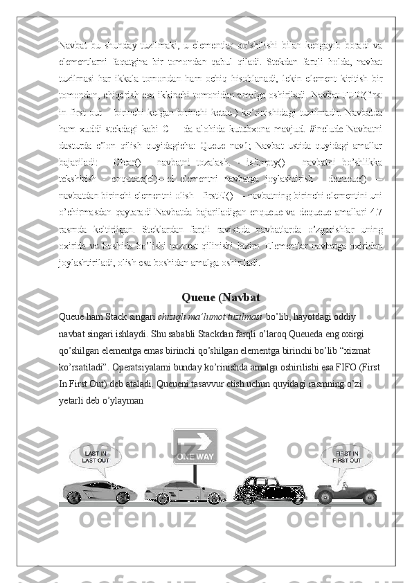 Navbat   bu   shunday   tuzilmaki,   u   elementlar   qo’shilishi   bilan   kengayib   boradi   va
elementlarni   faqatgina   bir   tomondan   qabul   qiladi.   Stekdan   farqli   holda,   navbat
tuzilmasi   har   ikkala   tomondan   ham   ochiq   hisoblanadi,   lekin   element   kiritish   bir
tomondan, chiqarish esa ikkinchi tomonidan amalga oshiriladi. Navbat  FIFO(first
in   first   out   –   birinchi   kelgan   birinchi   ketadi)   ko’rinishidagi   tuzilmadir.   Navbatda
ham   xuddi   stekdagi   kabi   C++   da   alohida   kutubxona   mavjud.   #include   Navbatni
dasturda   e’lon   qilish   quyidagicha:   Queue   nav1;   Navbat   ustida   quyidagi   amallar
bajariladi:   -   Clear()   -   navbatni   tozalash.   -   isEmpty()   –   navbatni   bo’shlikka
tekshirish   -   enqueue(el)—el   elementni   navbatga   joylashtirish   -   dequeue()   —
navbatdan birinchi elementni olish - firstEl() — navbatning birinchi elementini uni
o’chirmasdan   qaytaradi   Navbatda   bajariladigan   enqueue   va   dequeue   amallari   4.7
rasmda   keltirilgan.   Steklardan   farqli   ravishda   navbatlarda   o’zgarishlar   uning
oxirida   va   boshida   bo’lishi   nazorat   qilinishi   lozim.   Elementlar   navbatga   oxiridan
joylashtiriladi, olish esa boshidan amalga oshiriladi.
Queue (Navbat
Queue ham Stack singari   chiziqli ma’lumot tuzilmasi   bo’lib, hayotdagi oddiy 
navbat singari ishlaydi. Shu sababli Stackdan farqli o’laroq Queueda eng oxirgi 
qo’shilgan elementga emas birinchi qo’shilgan elementga birinchi bo’lib “xizmat 
ko’rsatiladi”. Operatsiyalarni bunday ko’rinishda amalga oshirilishi esa FIFO (First 
In First Out) deb ataladi.  Queueni tasavvur etish uchun quyidagi rasmning o’zi 
yetarli deb o’ylayman 