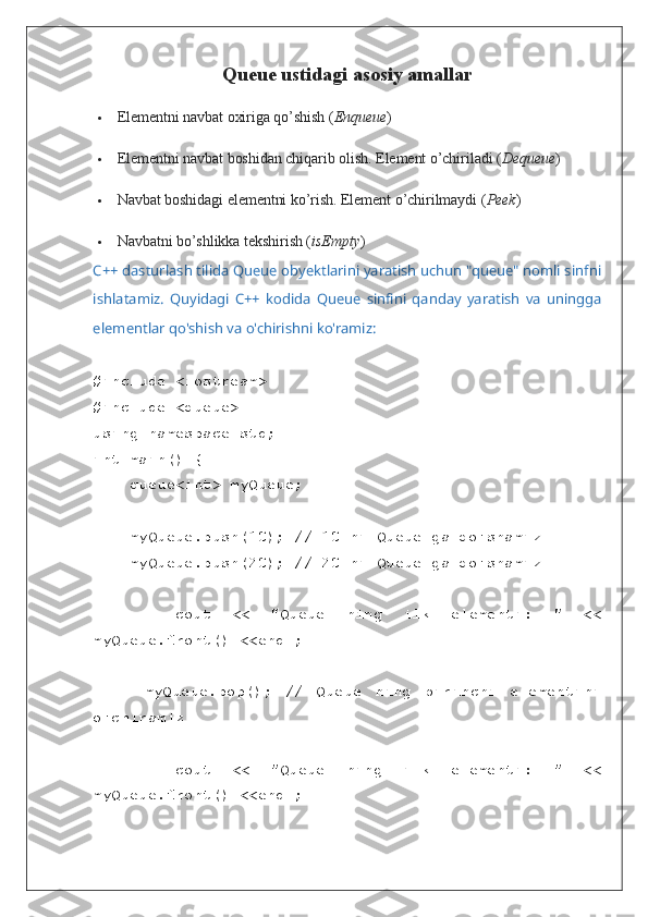 Queue ustidagi asosiy amallar
 Elementni navbat oxiriga qo’shish ( Enqueue )
 Elementni navbat boshidan chiqarib olish.  Element o’chiriladi ( Dequeue )
 Navbat boshidagi elementni ko’rish. Element o’chirilmaydi ( Peek )
 Navbatni bo’shlikka tekshirish ( isEmpty )
C++ dasturlash tilida Queue obyektlarini yaratish uchun "queue" nomli sinfni
ishlatamiz.   Quyidagi   C++   kodida   Queue   sinfini   qanday   yaratish   va   uningga
elementlar qo'shish va o'chirishni ko'ramiz:
#include <iostream>
#include <queue>
using namespace std;
int main() {
    queue<int> myQueue;
    myQueue.push(10); // 10 ni Queue ga qo'shamiz
    myQueue.push(20); // 20 ni Queue ga qo'shamiz
        cout   <<   "Queue   ning   ilk   elementi:   "   <<
myQueue.front() <<endl;
        myQueue.pop();   //   Queue   ning   birinchi   elementini
o'chiramiz
        cout   <<   "Queue   ning   ilk   elementi:   "   <<
myQueue.front() <<endl; 