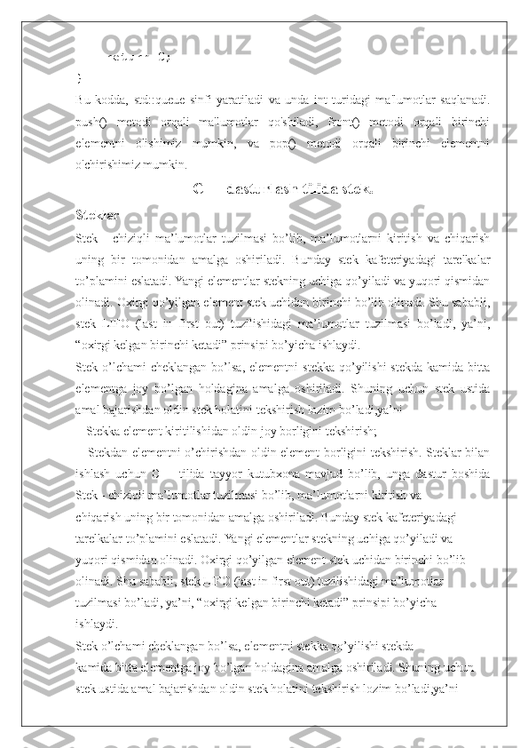     return 0;
}
Bu   kodda,   std::queue   sinfi   yaratiladi   va   unda   int   turidagi   ma'lumotlar   saqlanadi.
push()   metodi   orqali   ma'lumotlar   qo'shiladi,   front()   metodi   orqali   birinchi
elementni   olishimiz   mumkin,   va   pop()   metodi   orqali   birinchi   elementni
o'chirishimiz mumkin.
C++ dasturlash tilida stek.
Steklar
Stek   -   chiziqli   ma’lumotlar   tuzilmasi   bo’lib,   ma’lumotlarni   kiritish   va   chiqarish
uning   bir   tomonidan   amalga   oshiriladi.   Bunday   stek   kafeteriyadagi   tarelkalar
to’plamini eslatadi. Yangi elementlar stekning uchiga qo’yiladi va yuqori qismidan
olinadi. Oxirgi qo’yilgan element stek uchidan birinchi bo’lib olinadi. Shu sababli,
stek   LIFO   (last   in   first   out)   tuzilishidagi   ma’lumotlar   tuzilmasi   bo’ladi,   ya’ni,
“oxirgi kelgan birinchi ketadi” prinsipi bo’yicha ishlaydi. 
Stek o’lchami  cheklangan  bo’lsa,  elementni   stekka  qo’yilishi  stekda  kamida bitta
elementga   joy   bo’lgan   holdagina   amalga   oshiriladi.   Shuning   uchun   stek   ustida
amal bajarishdan oldin stek holatini tekshirish lozim bo’ladi,ya’ni
 - Stekka element kiritilishidan oldin joy borligini tekshirish;
  - Stekdan elementni o’chirishdan oldin element borligini tekshirish. Steklar bilan
ishlash   uchun   C++   tilida   tayyor   kutubxona   mavjud   bo’lib,   unga   dastur   boshida
Stek - chiziqli ma’lumotlar tuzilmasi bo’lib, ma’lumotlarni kiritish va
chiqarish uning bir tomonidan amalga oshiriladi. Bunday stek kafeteriyadagi
tarelkalar to’plamini eslatadi. Yangi elementlar stekning uchiga qo’yiladi va
yuqori qismidan olinadi. Oxirgi qo’yilgan element stek uchidan birinchi bo’lib
olinadi. Shu sababli, stek LIFO (last in first out) tuzilishidagi ma’lumotlar
tuzilmasi bo’ladi, ya’ni, “oxirgi kelgan birinchi ketadi” prinsipi bo’yicha
ishlaydi.
Stek o’lchami cheklangan bo’lsa, elementni stekka qo’yilishi stekda
kamida bitta elementga joy bo’lgan holdagina amalga oshiriladi. Shuning uchun
stek ustida amal bajarishdan oldin stek holatini tekshirish lozim bo’ladi,ya’ni 