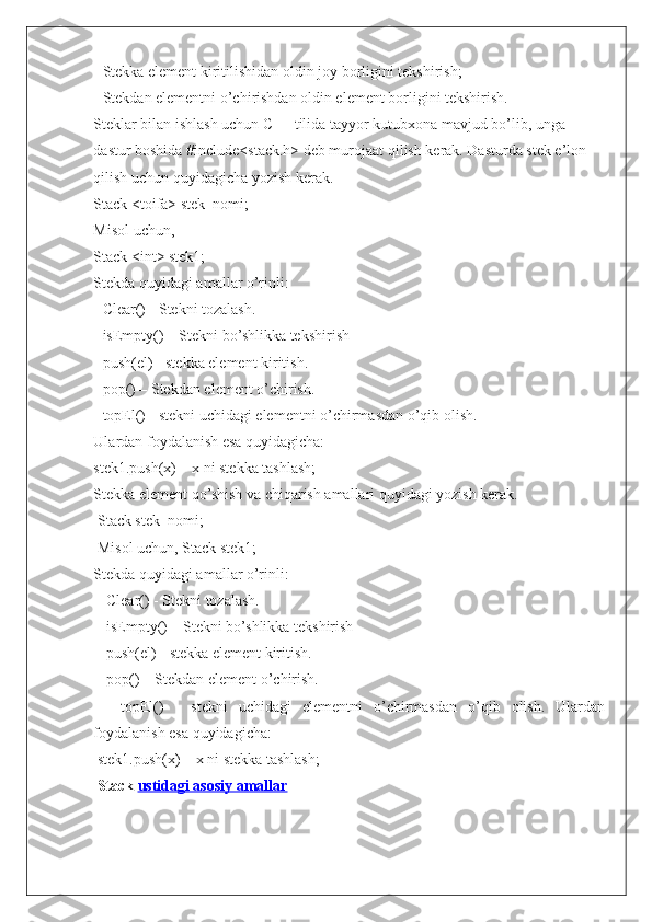 - Stekka element kiritilishidan oldin joy borligini tekshirish;
- Stekdan elementni o’chirishdan oldin element borligini tekshirish.
Steklar bilan ishlash uchun C++ tilida tayyor kutubxona mavjud bo’lib, unga
dastur boshida #include<stack.h> deb murojaat qilish kerak. Dasturda stek e’lon
qilish uchun quyidagicha yozish kerak.
Stack <toifa> stek_nomi;
Misol uchun,
Stack <int> stek1;
Stekda quyidagi amallar o’rinli:
- Clear() - Stekni tozalash.
- isEmpty() – Stekni bo’shlikka tekshirish
- push(el) - stekka element kiritish.
- pop() – Stekdan element o’chirish.
- topEl() - stekni uchidagi elementni o’chirmasdan o’qib olish.
Ulardan foydalanish esa quyidagicha:
stek1.push(x) – x ni stekka tashlash;
Stekka element qo’shish va chiqarish amallari quyidagi yozish kerak.
 Stack stek_nomi;
 Misol uchun, Stack stek1; 
Stekda quyidagi amallar o’rinli:
 - Clear() - Stekni tozalash.
 - isEmpty() – Stekni bo’shlikka tekshirish
 - push(el) - stekka element kiritish.
 - pop() – Stekdan element o’chirish.
  -   topEl()   -   stekni   uchidagi   elementni   o’chirmasdan   o’qib   olish.   Ulardan
foydalanish esa quyidagicha:
 stek1.push(x) – x ni stekka tashlash;
  Stack   ustidagi asosiy amallar 