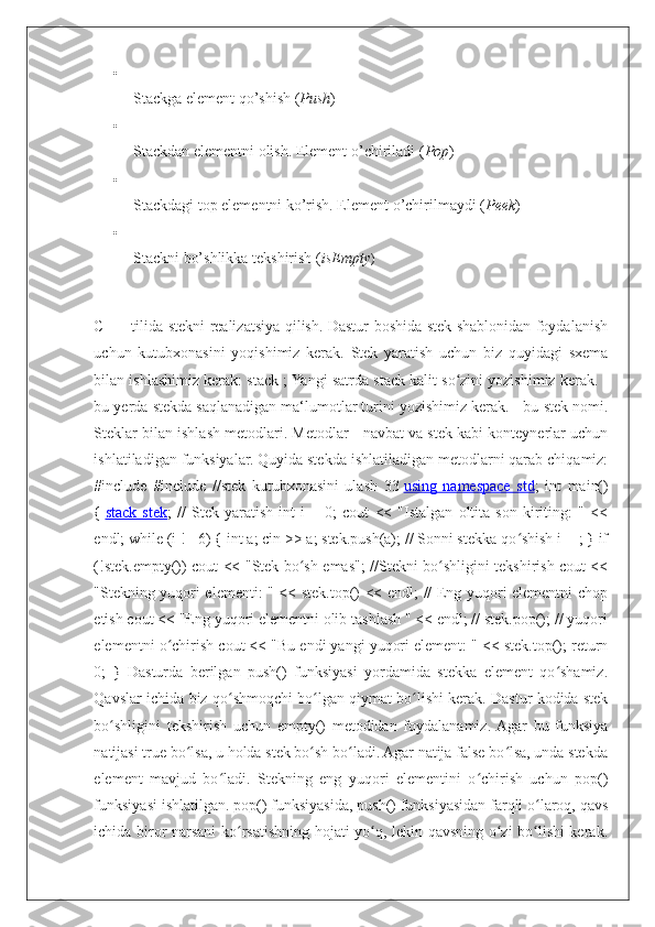 
Stackga element qo’shish ( Push )

Stackdan elementni olish. Element o’chiriladi ( Pop )

Stackdagi top elementni ko’rish. Element o’chirilmaydi ( Peek )

Stackni bo’shlikka tekshirish ( isEmpty )
C ++ tilida stekni realizatsiya qilish. Dastur boshida stek shablonidan foydalanish
uchun   kutubxonasini   yoqishimiz   kerak.   Stek   yaratish   uchun   biz   quyidagi   sxema
bilan ishlashimiz kerak: stack ; Yangi satrda stack kalit so zini yozishimiz kerak. -ʻ
bu yerda stekda saqlanadigan ma‘lumotlar turini yozishimiz kerak. - bu stek nomi.
Steklar bilan ishlash metodlari. Metodlar - navbat va stek kabi konteynerlar uchun
ishlatiladigan funksiyalar. Quyida stekda ishlatiladigan metodlarni qarab chiqamiz:
#include   #include   //stek   kutubxonasini   ulash   33   using   namespace   std ;   int   main()
{   stack   stek ;   //   Stek   yaratish   int   i   =   0;   cout   <<   "Istalgan   oltita   son   kiriting:   "   <<
endl; while (i != 6) { int a; cin >> a; stek.push(a); // Sonni stekka qo shish i++; } if	
ʻ
(!stek.empty()) cout << "Stek bo sh emas"; //Stekni bo shligini tekshirish cout <<	
ʻ ʻ
"Stekning yuqori elementi: " << stek.top() << endl; // Eng yuqori elementni chop
etish cout << "Eng yuqori elementni olib tashlash " << endl; // stek.pop(); // yuqori
elementni o chirish cout << "Bu endi yangi yuqori element: " << stek.top(); return	
ʻ
0;   }   Dasturda   berilgan   push()   funksiyasi   yordamida   stekka   element   qo shamiz.	
ʻ
Qavslar ichida biz qo shmoqchi bo lgan qiymat bo lishi kerak. Dastur kodida stek	
ʻ ʻ ʻ
bo shligini   tekshirish   uchun   empty()   metodidan   foydalanamiz.  Agar   bu   funksiya	
ʻ
natijasi true bo lsa, u holda stek bo sh bo ladi. Agar natija false bo lsa, unda stekda	
ʻ ʻ ʻ ʻ
element   mavjud   bo ladi.   Stekning   eng   yuqori   elementini   o chirish   uchun   pop()	
ʻ ʻ
funksiyasi ishlatilgan. pop() funksiyasida, push() funksiyasidan farqli o laroq, qavs	
ʻ
ichida biror narsani ko rsatishning hojati yo q, lekin qavsning o zi bo lishi kerak.	
ʻ ʻ ʻ ʻ 