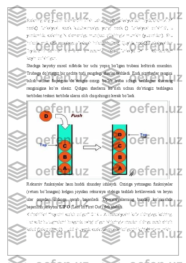 Stekning eng yuqori elementini olish uchun top() funksiyasidan foydalanamiz. 34
peek()   funksiyasi.   stack   kutubxonasiga   yangi   peek   ()   funksiyasi   qo shildi,   uʻ
yordamida   stekning   N-elementiga   murojaat   qilishingiz   mumkin   (yuqoridan).   Shu
holatda endi stek massivga o xshash holatda bo ladi. Quyida peek() funksiyasidan	
ʻ ʻ
foydalanib   uchinchi   elementni   chiqaramiz.   Ushbu   funksiya   C++11   standartidan
keyin qo shilgan.	
ʻ
Stackga   hayotiy   misol   sifatida   bir   uchi   yopiq   bo’lgan   trubani   keltirish   mumkin.
Trubaga do’stingiz bir nechta turli rangdagi sharlar tashladi. Endi siz sharlar rangini
bilish   uchun   faqatgina   do’stingiz   oxirgi   bo’lib   truba   ichiga   tashlagan   sharning
ranginigina   ko’ra   olasiz.   Qolgan   sharlarni   ko’rish   uchun   do’stingiz   tashlagan
tartibdan teskari tartibda ularni olib chiqishingiz kerak bo’ladi.
Rekursiv   funksiyalar   ham   huddi   shunday   ishlaydi.   Oxiriga   yetmagan   funksiyalar
(return   bo’lmagan)   kelgan   joyidan   rekursiya   stekiga   tashlab   ketilaveradi   va   keyin
ular   orqadan   oldinga   qarab   bajariladi.   Operatsiyalarning   bunday   ko’rinishda
bajarilish jarayoni   LIFO   (Last In First Out) deb ataladi.
Ko’pchilikni “hayotini saqlab qolgan” CTRL+Z operatsiyasini ko’z oldingizga keltiring.
Har safar bu tugmalarni bosganda oxirgi qilgan ishlaringiz orqadan oldinga qarab chiqib
keladi (bekor qilinadi). Huddi shu yerda stack tuzilmasi ishlatilganini ko’rishimiz mumkin. 