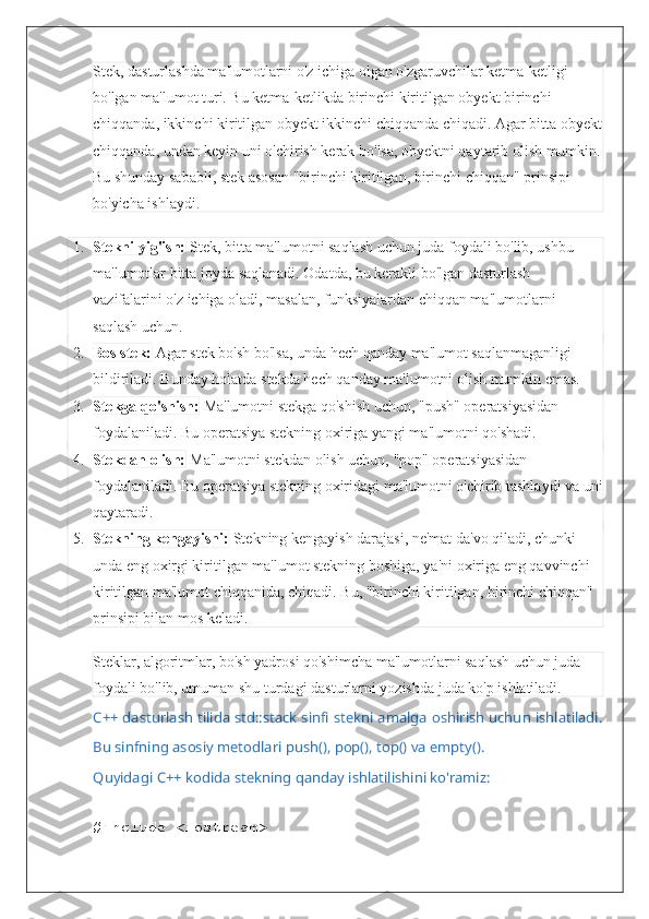 Stek, dasturlashda ma'lumotlarni o'z ichiga olgan o'zgaruvchilar ketma-ketligi 
bo'lgan ma'lumot turi. Bu ketma-ketlikda birinchi kiritilgan obyekt birinchi 
chiqqanda, ikkinchi kiritilgan obyekt ikkinchi chiqqanda chiqadi. Agar bitta obyekt
chiqqanda, undan keyin uni o'chirish kerak bo'lsa, obyektni qaytarib olish mumkin.
Bu shunday sababli, stek asosan "birinchi kiritilgan, birinchi chiqqan" prinsipi 
bo'yicha ishlaydi.
1. Stekni yig'ish:  Stek, bitta ma'lumotni saqlash uchun juda foydali bo'lib, ushbu 
ma'lumotlar bitta joyda saqlanadi. Odatda, bu kerakli bo'lgan dasturlash 
vazifalarini o'z ichiga oladi, masalan, funksiyalardan chiqqan ma'lumotlarni 
saqlash uchun.
2. Bos stek:  Agar stek bo'sh bo'lsa, unda hech qanday ma'lumot saqlanmaganligi 
bildiriladi.  Bunday holatda stekda hech qanday ma'lumotni olish mumkin emas.
3. Stekga qo'shish:  Ma'lumotni stekga qo'shish uchun, "push" operatsiyasidan 
foydalaniladi.  Bu operatsiya stekning oxiriga yangi ma'lumotni qo'shadi.
4. Stekdan olish:  Ma'lumotni stekdan olish uchun, "pop" operatsiyasidan 
foydalaniladi. Bu operatsiya stekning oxiridagi ma'lumotni o'chirib tashlaydi va uni
qaytaradi.
5. Stekning kengayishi:  Stekning kengayish darajasi, ne'mat da'vo qiladi, chunki 
unda eng oxirgi kiritilgan ma'lumot stekning boshiga, ya'ni oxiriga eng qavvinchi 
kiritilgan ma'lumot chiqqanida, chiqadi.  Bu, "birinchi kiritilgan, birinchi chiqqan" 
prinsipi bilan mos keladi.
Steklar, algoritmlar, bo'sh yadrosi qo'shimcha ma'lumotlarni saqlash uchun juda 
foydali bo'lib, umuman shu turdagi dasturlarni yozishda juda ko'p ishlatiladi.
C++ dasturlash tilida std::stack sinfi stekni amalga oshirish uchun ishlatiladi.
Bu sinfning asosiy metodlari push(), pop(), top() va empty().
Quyidagi C++ kodida stekning qanday ishlatilishini ko'ramiz:
#include <iostream> 