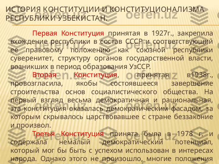 ИСТОРИЯ КОНСТИТУЦИИ И КОНСТИТУЦИОНА ЛИЗМА  
РЕСПУБЛИК И УЗБЕК ИСТА Н.
Первая  Конституция   принятая  в  1927г.,  закрепила 
вхождение  республики  в  состав  СССР  и  соответствующий 
ее  правовому  положению  как  союзной  республики 
суверенитет,  структуру  органов  государственной  власти, 
возникших в период образования УзССР.
Вторая  Конституция ,  принятая  в1938г., 
провозгласила,  якобы  состоявшееся  завершение 
строительства  основ  социалистического  общества.  На 
первый  взгляд  весьма  демократичная  и  рациональная, 
эта  конституция  оказалась  демократическим  фасадом,  за 
которым  скрывалось  царствовавшее  с  стране  беззаконие 
и произвол.
Третья  Конституция   принята  была  в  1978  г.  и 
содержала  немалый  демократический  потенциал, 
который  мог  бы  быть  с  успехом  использован  в  интересах 
народа.  Однако  этого  не  произошло,  многие  положения 
конституции остались лишь на бумаге. Конституция 1987 г. 
юридически была маломощна. 