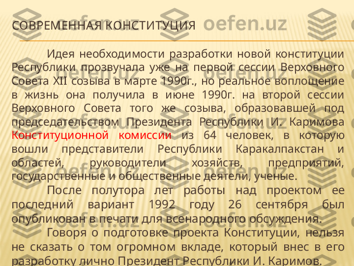 СОВРЕМЕННАЯ КОНСТИТУЦИЯ
Идея  необходимости  разработки  новой  конституции 
Республики  прозвучала  уже  на  первой  сессии  Верховного 
Совета  XII  созыва  в  марте  1990г.,  но  реальное  воплощение 
в  жизнь  она  получила  в  июне  1990г.  на  второй  сессии 
Верховного  Совета  того  же  созыва,  образовавшей  под 
председательством  Президента  Республики  И.  Каримова 
Конституционной  комиссии   из  64  человек,  в  которую 
вошли  представители  Республики  Каракалпакстан  и 
областей,  руководители  хозяйств,  предприятий, 
государственные и общественные деятели, ученые.
После  полутора  лет  работы  над  проектом  ее 
последний  вариант  1992  году  26  сентября  был 
опубликован в печати для всенародного обсуждения.
Говоря  о  подготовке  проекта  Конституции,  нельзя 
не  сказать  о  том  огромном  вкладе,  который  внес  в  его 
разработку лично Президент Республики И. Каримов. 