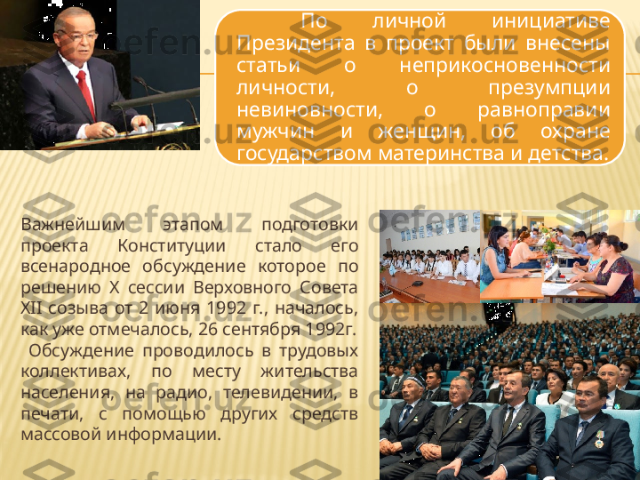 Важнейшим  этапом  подготовки 
проекта  Конституции  стало  его 
всенародное  обсуждение  которое  по 
решению  X  сессии  Верховного  Совета 
XII  созыва  от  2  июня  1992  г.,  началось, 
как уже отмечалось, 26 сентября 1992г.
  Обсуждение  проводилось  в  трудовых 
коллективах,  по  месту  жительства 
населения,  на  радио,  телевидении,  в 
печати,  с  помощью  других  средств 
массовой информации.  По  личной  инициативе 
Президента  в  проект  были  внесены 
статьи  о  неприкосновенности 
личности,  о  презумпции 
невиновности,  о  равноправии 
мужчин  и  женщин,  об  охране 
государством материнства и детства. 