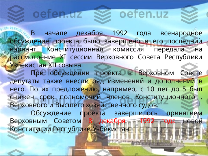 В  начале  декабря  1992  года  всенародное 
обсуждение  проекта  было  завершено  и  его  последний 
вариант  Конституционная  комиссия  передала  на 
рассмотрение  XI  сессии  Верховного  Совета  Республики 
Узбекистан XII созыва.
При  обсуждении  проекта  в  Верховном  Совете 
депутаты  также  внесли  ряд  изменений  и  дополнений  в 
него.  По  их  предложению,  например,  с  10  лет  до  5  был 
снижен  срок  полномочий  членов  Конституционного  , 
Верховного и Высшего хозяйственного судов.
Обсуждение  проекта  завершилось  принятием 
Верховным  Советом  8  декабря    1992  года  новой 
Конституции Республики Узбекистан. 