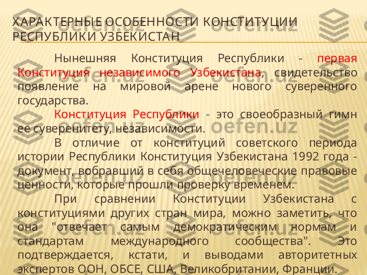 Х А РА К ТЕРНЫ Е ОСОБЕННОСТИ КОНСТИТУЦИИ 
РЕСПУБЛИК И УЗБЕК ИСТА Н 
Нынешняя  Конституция  Республики  -  первая 
Конституция  независимого  Узбекистана ,  свидетельство 
появление  на  мировой  арене  нового  суверенного 
государства. 
Конституция  Республики  -  это  своеобразный  гимн 
ее суверенитету, независимости.
В  отличие  от  конституций  советского  периода 
истории  Республики  Конституция  Узбекистана  1992  года  - 
документ, вобравший в себя общечеловеческие правовые 
ценности, которые прошли проверку временем.
При  сравнении  Конституции  Узбекистана  с 
конституциями  других  стран  мира,  можно  заметить,  что 
она  "отвечает  самым  демократическим  нормам  и 
стандартам  международного  сообщества".  Это 
подтверждается,  кстати,  и  выводами  авторитетных 
экспертов ООН, ОБСЕ, США, Великобритании, Франции. 