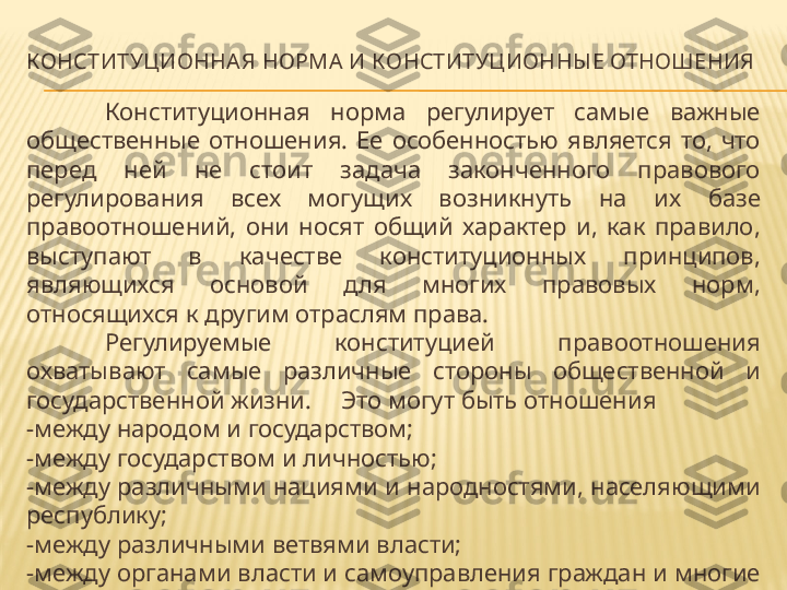 КОНСТИТУЦИОННА Я НОРМА И КОНСТИТУЦИОННЫ Е ОТНОШЕНИЯ
Конституционная  норма  регулирует  самые  важные 
общественные  отношения.  Ее  особенностью  является  то,  что 
перед  ней  не  стоит  задача  законченного  правового 
регулирования  всех  могущих  возникнуть  на  их  базе 
правоотношений,  они  носят  общий  характер  и,  как  правило, 
выступают  в  качестве  конституционных  принципов, 
являющихся  основой  для  многих  правовых  норм, 
относящихся к другим отраслям права.
Регулируемые  конституцией  правоотношения 
охватывают  самые  различные  стороны  общественной  и 
государственной жизни.  Это могут быть отношения 
-между народом и государством;
-между государством и личностью;
-между различными нациями и народностями, населяющими 
республику;
-между различными ветвями власти;
-между органами власти и самоуправления граждан и многие 
другие. 