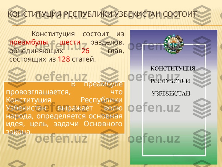 КОНСТИТУЦИЯ РЕСПУБЛИКИ УЗБЕКИСТАН СОСТОИТ :
Конституция  состоит  из 
преамбулы ,  шести   разделов, 
объединяющих  26   глав, 
состоящих из  128  статей.
                В  преамбуле 
провозглашается,  что 
Конституция  Республики 
Узбекистан  выражает  волю 
народа,  определяется  основная 
идея,  цель,  задачи  Основного 
закона. 