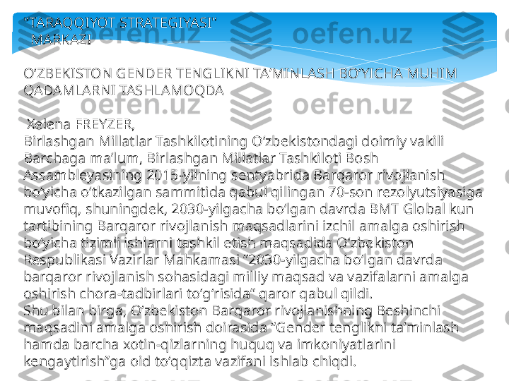 "TARAQQIYOT STRATEGIYASI"
   MARKAZI
OʻZBEKISTON GENDER TENGLIKNI TAʼMINLASH BOʻYICHA MUHIM 
QADAMLARN I TASHLAMOQDA
  Xelena FREYZER,
Birlashgan Millatlar Tashkilotining Oʻzbekistondagi doimiy vakili
Barchaga maʼlum, Birlashgan Millatlar Tashkiloti Bosh 
Assambleyasining 2015-yilning sentyabrida Barqaror rivojlanish 
boʻyicha oʻtkazilgan sammitida qabul qilingan 70-son rezolyutsiyasiga 
muvofiq, shuningdek, 2030-yilgacha boʻlgan davrda BMT Global kun 
tartibining Barqaror rivojlanish maqsadlarini izchil amalga oshirish 
boʻyicha tizimli ishlarni tashkil etish maqsadida Oʻzbekiston 
Respublikasi Vazirlar Mahkamasi “2030-yilgacha boʻlgan davrda 
barqaror rivojlanish sohasidagi milliy maqsad va vazifalarni amalga 
oshirish chora-tadbirlari toʻgʻrisida” qaror qabul qildi.
Shu bilan birga, Oʻzbekiston Barqaror rivojlanishning Beshinchi 
maqsadini amalga oshirish doirasida “Gender tenglikni taʼminlash 
hamda barcha xotin-qizlarning huquq va imkoniyatlarini 
kengaytirish”ga oid toʻqqizta vazifani ishlab chiqdi.   