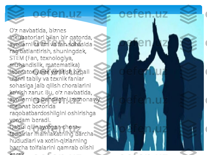 Oʻz navbatida, biznes 
inkubatorlari bilan bir qatorda, 
ayollarni taʼlim va fan sohasida 
ragʻbatlantirish, shuningdek, 
STEM (Fan, texnologiya, 
muhandislik, matematika) 
laboratoriyalar yaratish orqali 
ularni tabiiy va texnik fanlar 
sohasiga jalb qilish choralarini 
koʻrish zarur. Bu, oʻz navbatida, 
ayollarning bandligini, zamonaviy 
mehnat bozorida 
raqobatbardoshligini oshirishga 
yordam beradi.
Qabul qilinayotgan chora-
tadbirlar mamlakatning barcha 
hududlari va xotin-qizlarning 
barcha toifalarini qamrab olishi 
kerak.    