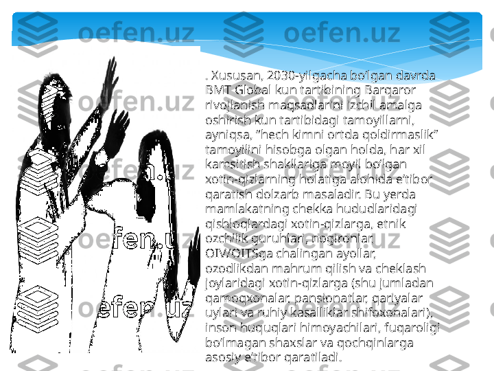 . Xususan, 2030-yilgacha boʻlgan davrda 
BMT Global kun tartibining Barqaror 
rivojlanish maqsadlarini izchil amalga 
oshirish kun tartibidagi tamoyillarni, 
ayniqsa, “hech kimni ortda qoldirmaslik” 
tamoyilini hisobga olgan holda, har xil 
kamsitish shakllariga moyil boʻlgan 
xotin-qizlarning holatiga alohida eʼtibor 
qaratish dolzarb masaladir. Bu yerda 
mamlakatning chekka hududlaridagi 
qishloqlardagi xotin-qizlarga, etnik 
ozchilik guruhlari, nogironlar, 
OIV/OITSga chalingan ayollar, 
ozodlikdan mahrum qilish va cheklash 
joylaridagi xotin-qizlarga (shu jumladan 
qamoqxonalar, pansionatlar, qariyalar 
uylari va ruhiy kasalliklar shifoxonalari), 
inson huquqlari himoyachilari, fuqaroligi 
boʻlmagan shaxslar va qochqinlarga 
asosiy eʼtibor qaratiladi.   