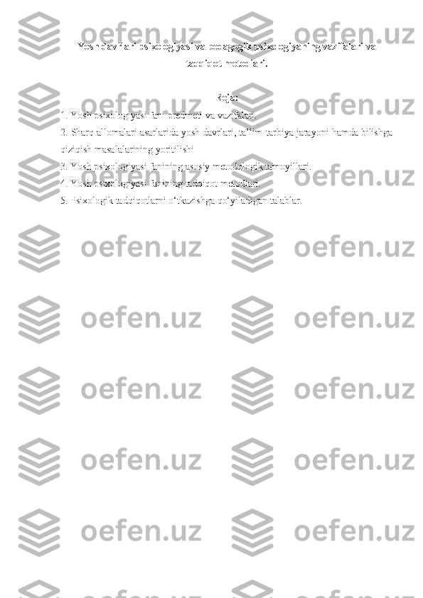 Yosh davrlari psixologiyasi va pedagogik psixologiyaning vazifalari va
taqqiqot metodlari.
Reja:
1. Yosh psixologiyasi fani predmeti va vazifalari. 
2. Sharq allomalari asarlarida yosh davrlari, ta’lim-tarbiya jarayoni hamda bilishga
qiziqish masalalarining yoritilishi 
3. Yosh psixologiyasi fanining asosiy metodologik tamoyillari. 
4. Yosh psixologiyasi fanining tadqiqot metodlari. 
5. Psixologik tadqiqotlarni o‘tkazishga qo‘yiladigan talablar. 
  