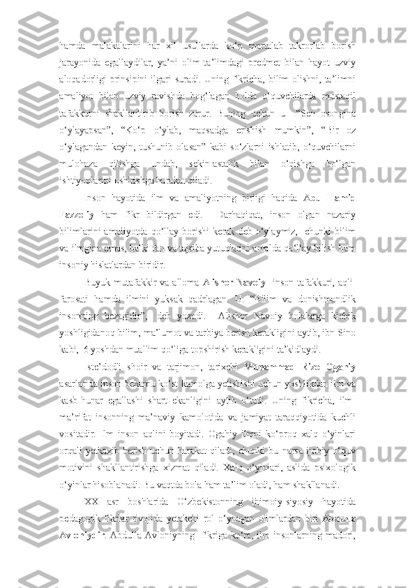 hamda   malakalarini   har   xil   usullarda   ko‘p   martalab   takrorlab   borish
jarayonida   egallaydilar,   ya’ni   olim   ta’limdagi   predmet   bilan   hayot   uzviy
aloqadorligi  prinsipini  ilgari suradi. Uning fikricha, bilim olishni, ta’limni
amaliyot   bilan   uzviy   ravishda   bog‘lagan   holda   o‘quvchilarda   mustaqil
tafakkurni   shakllantirib   borish   zarur.   Buning   uchun   u     “Sen   osongina
o‘ylayapsan”,   “Ko‘p   o‘ylab,   maqsadga   erishish   mumkin”,   “Bir   oz
o‘ylagandan   keyin,   tushunib   olasan”   kabi   so‘zlarni   ishlatib,   o‘quvchilarni
mulohaza   qilishga   undab,   sekin-astalik   bilan   o‘qishga   bo‘lgan
ishtiyoqlarini oshirishga harakat qiladi.  
Inson   hayotida   ilm   va   amaliyotning   birligi   haqida   Abu   Hamid
Fazzoliy   ham   fikr   bildirgan   edi.     Darhaqiqat,   inson   olgan   nazariy
bilimlarini   amaliyotda   qo‘llay   borishi   kerak   deb   o‘ylaymiz,     chunki   bilim
va ilmgina emas, balki fan va tajriba yutuqlarini amalda qo‘llay bilish ham
insoniy hislatlardan biridir.  
Buyuk mutafakkir  va  alloma   Alisher Navoiy    inson tafakkuri, aqli-
farosati   hamda   ilmini   yuksak   qadrlagan.   U:   “Bilim   va   donishmandlik
insonning   bezagidir”,-   deb   yozadi.     Alisher   Navoiy   bolalarga   kichik
yoshligidanoq bilim, ma’lumot va tarbiya berish kerakligini aytib, ibn Sino
kabi,  6 yoshdan muallim qo‘liga topshirish kerakligini ta’kidlaydi. 
Iste’dodli   shoir   va   tarjimon,   tarixchi   Muhammad   Rizo   Ogahiy
asarlarida inson bekamu ko‘st kamolga yetishishi uchun yoshlikdan ilm va
kasb-hunar   egallashi   shart   ekanligini   aytib   o‘tadi.   Uning   fikricha,   ilm-
ma’rifat   insonning   ma’naviy   kamolotida   va   jamiyat   taraqqiyotida   kuchli
vositadir.   Ilm   inson   aqlini   boyitadi.   Ogahiy   ilmni   ko‘proq   xalq   o‘yinlari
orqali   yetkazib   berish   uchun   harakat   qiladi,   chunki   bu   narsa   ijobiy   o‘quv
motivini   shakllantirishga   xizmat   qiladi.   Xalq   o‘yinlari,   aslida   psixologik
o‘yinlar hisoblanadi. Bu vaqtda bola ham ta’lim oladi, ham shakllanadi.  
XX   asr   boshlarida   O‘zbekistonning   ijtimoiy-siyosiy   hayotida
pedagogik   fikrlar   rivojida   yetakchi   rol   o‘ynagan   olimlardan   biri   Abdulla
Avloniydir . Abdulla Avloniyning   fikriga ko‘ra, ilm insonlarning madori, 