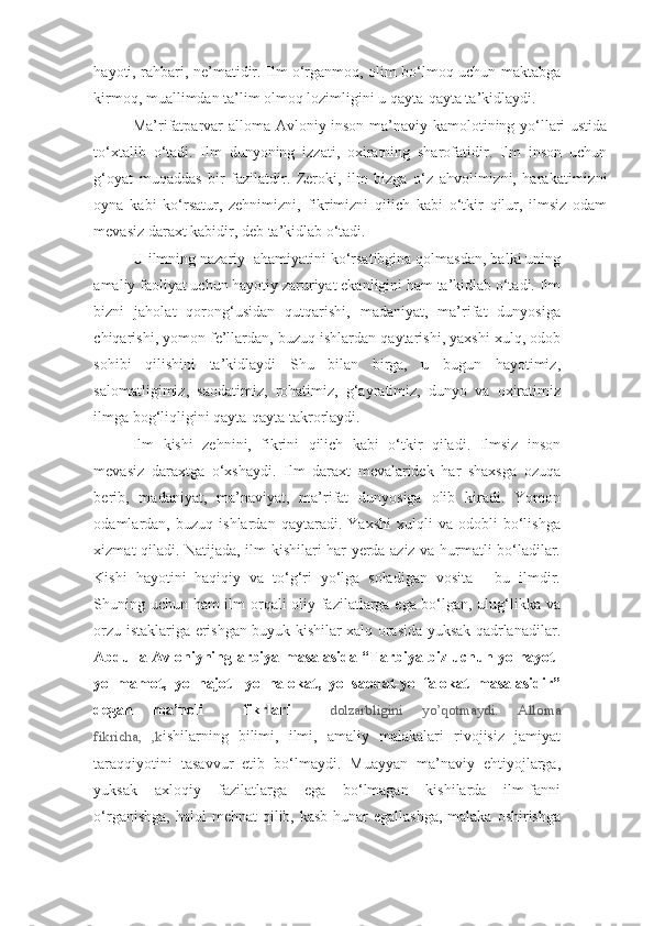 hayoti, rahbari, ne’matidir. Ilm o‘rganmoq, olim bo‘lmoq uchun maktabga
kirmoq, muallimdan ta’lim olmoq lozimligini u qayta-qayta ta’kidlaydi.  
Ma’rifatparvar alloma Avloniy inson ma’naviy kamolotining yo‘llari ustida
to‘xtalib   o‘tadi.   Ilm   dunyoning   izzati,   oxiratning   sharofatidir.   Ilm   inson   uchun
g‘oyat   muqaddas   bir   fazilatdir.   Zeroki,   ilm   bizga   o‘z   ahvolimizni,   harakatimizni
oyna   kabi   ko‘rsatur,   zehnimizni,   fikrimizni   qilich   kabi   o‘tkir   qilur,   ilmsiz   odam
mevasiz daraxt kabidir, deb ta’kidlab o‘tadi. 
U ilmning nazariy  ahamiyatini ko‘rsatibgina qolmasdan, balki uning
amaliy faoliyat uchun hayotiy zaruriyat ekanligini ham ta’kidlab o‘tadi. Ilm
bizni   jaholat   qorong‘usidan   qutqarishi,   madaniyat,   ma’rifat   dunyosiga
chiqarishi, yomon fe’llardan, buzuq ishlardan qaytarishi, yaxshi xulq, odob
sohibi   qilishini   ta’kidlaydi   Shu   bilan   birga,   u   bugun   hayotimiz,
salomatligimiz,   saodatimiz,   rohatimiz,   g‘ayratimiz,   dunyo   va   oxiratimiz
ilmga bog‘liqligini qayta-qayta takrorlaydi.  
Ilm   kishi   zehnini,   fikrini   qilich   kabi   o‘tkir   qiladi.   Ilmsiz   inson
mevasiz   daraxtga   o‘xshaydi.   Ilm   daraxt   mevalaridek   har   shaxsga   ozuqa
berib,   madaniyat,   ma’naviyat,   ma’rifat   dunyosiga   olib   kiradi.   Yomon
odamlardan,   buzuq   ishlardan   qaytaradi.   Yaxshi   xulqli   va   odobli   bo‘lishga
xizmat qiladi. Natijada, ilm kishilari har yerda aziz va hurmatli bo‘ladilar.
Kishi   hayotini   haqiqiy   va   to‘g‘ri   yo‘lga   soladigan   vosita   -   bu   ilmdir.
Shuning uchun ham ilm orqali oliy fazilatlarga ega bo‘lgan, ulug‘likka va
orzu-istaklariga erishgan buyuk kishilar xalq orasida yuksak qadrlanadilar.
Abdulla Avloniyning arbiya masalasida “Tarbiya biz uchun yo hayot-
yo   mamot,   yo   najot   -yo   halokat,   yo   saodat-yo   falokat   masalasidir”
degan   ma’noli     fikrlari     dolzarbligini   yo’qotmaydi.   Alloma
fikricha,   ,k ishilarning   bilimi,   ilmi,   amaliy   malakalari   rivojisiz   jamiyat
taraqqiyotini   tasavvur   etib   bo‘lmaydi.   Muayyan   ma’naviy   ehtiyojlarga,
yuksak   axloqiy   fazilatlarga   ega   bo‘lmagan   kishilarda   ilm-fanni
o‘rganishga,  halol  mehnat  qilib, kasb-hunar  egallashga,  malaka oshirishga 