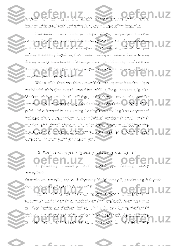 ishtiyoq   ham   bo‘lmaydi.   Shu   sababli   jamiyat   taraqqiyotining   barcha
bosqichlarida avval yoshlarni tarbiyalab, keyin ularga ta’lim berganlar.  
Haqiqatdan   ham,   bilimga,   ilmga   ehtiyoj   anglangan   motivlar
tizimidir. Biror muammoni hal etish imkoniyatlarini inson o‘z aql-zakovati,
bilimi,   kuchi   va   irodasi   bilan   aniqlaydi.   Bilim   mazmun   jihatidan   kengroq
bo‘lib,   insonning   hayot   tajribasi   orqali   orttirgan   barcha   tushunchalar,
fikrlar,   amaliy   malakalarni   o‘z   ichiga   oladi.   Ilm   bilimning   cho‘qqisidir.
Bilimlar   tabiat,   jamiyat,   inson   ruhiyati   qonunlarini   chuqur   o‘rganish
natijasidagina ilmga aylanadi.  
Xulosa qilib shuni aytishimiz mumkinki,  Sharq mutafakkirlari o‘quv
motivlarini   ehtiyojlar   nuqtai-   nazaridan   tahlil   qilishga   harakat   qilganlar.
Mazkur   ehtiyojlarni   hosil   qilishga,   oshirishga,   asosan   o‘qituvchilar
tomonidan   ta’lim   jarayonining   psixologik   xususiyatlarini   e’tiborga   olish,
ya’ni o‘qish jarayonida bolalarning fiziologik va psixologik xususiyatlarini
inobatga   olish,   ularga   imkon   qadar   individual   yondashish   orqali   erishish
mumkinligini   e’tirof   etishgan.   Shu   bilan   birga,   Sharq   mutafakkirlarining
buyuk   xazinasi,   bolalarga   ta’lim,   tarbiya   berishdagi   ilg‘or   fikrlari   hozirgi
kungacha o‘z ahamiyatini yo‘qotgani  yo‘q.  
 
1.3. Yosh psixologiyasining asosiy metodologik tamoyillari 
 
30-yillarning   o‘rtalariga   kelib   psixologiya   fanining   asosiy
tamoyillari: 
determinizm  tamoyili, ong va faoliyatning birligi  tamoyili, psixikaning faoliyatda
rivojlanishi tamoyili aniq ifodalab berildi. 
Determinizm tamoyili  psixikaning turmush tarzi bilan belgilanishini
va turmush tarzi o‘zgarishiga qarab o‘zgarishini anglatadi. Agar hayvonlar
psixikasi   haqida   gapiriladigan   bo‘lsa,   u   holda   bu   psixikaning   rivojlanishi
biologik   qonun   tarzidagi   tabiiy   tanlash   bilan   belgilanadi.   Agar   odamning
psixikasi   haqida   gapiriladigan   bo‘lsa,   u   holda   kishida   ong   shakllarining 