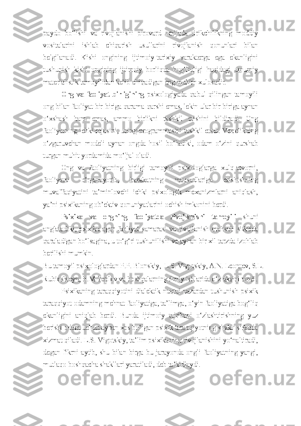 paydo   bo‘lishi   va   rivojlanishi   pirovard   natijada   tirikchilikning   moddiy
vositalarini   ishlab   chiqarish   usullarini   rivojlanish   qonunlari   bilan
belgilanadi.   Kishi   ongining   ijtimoiy-tarixiy   xarakterga   ega   ekanligini
tushunish   kishi   ongining   ijtimoiy   borliqqa   bog‘liqligi   haqidagi   umumiy
materialistik tamoyilidan kelib chiqadigan eng muhim xulosadir. 
Ong   va   faoliyat   birligining   psixologiyada   qabul   qilingan   tamoyili
ong bilan faoliyat bir-biriga qarama-qarshi emas, lekin ular bir-biriga aynan
o‘xshash   ham   emas,   ammo   birlikni   tashkil   etishini   bildiradi.   Ong
faoliyatning ichki rejasini, uning programmasini tashkil etadi. Voqelikning
o‘zgaruvchan   modeli   aynan   ongda   hosil   bo‘ladiki,   odam   o‘zini   qurshab
turgan muhit yordamida mo‘ljal oladi. 
Ong   va   faoliyatning   birligi   tamoyili   psixologlarga   xulq-atvorni,
faoliyatni   o‘rganayotib,   harakatning   maqsadlariga   erishishning
muvaffaqiyatini   ta’minlovchi   ichki   psixologik   mexanizmlarni   aniqlash,
ya’ni psixikaning ob’ektiv qonuniyatlarini ochish imkonini berdi. 
Psixika   va   ongning   faoliyatda   rivojlanishi   tamoyili   shuni
anglatadiki,   psixika   agar   faoliyat   samarasi   va   rivojlanish   mahsuli   sifatida
qaraladigan bo‘lsagina, u to‘g‘ri tushunilishi va aynan bir xil tarzda izohlab
berilishi mumkin. 
Bu tamoyil psixologlardan P.P. Blonskiy,  L.S. Vigotskiy, A.N. Leontev, S.L. 
Rubinshteyn, B.M.Teplov va boshqalarning ilmiy ishlarida o‘z aksini topdi. 
Psixikaning taraqqiyotini  dialektik  nuqtai  nazardan tushunish  psixik
taraqqiyot odamning mehnat faoliyatiga, ta’limga, o‘yin faoliyatiga bog‘liq
ekanligini   aniqlab   berdi.   Bunda   ijtimoiy   tajribani   o‘zlashtirishning   yuz
berishi odam uchun aynan xos bo‘lgan psixik taraqqiyotning shakli sifatida
xizmat qiladi. L.S. Vigotskiy, ta’lim psixikaning rivojlanishini yo‘naltiradi,
degan   fikrni   aytib,   shu   bilan   birga   bu   jarayonda   ongli   faoliyatning   yangi,
mutlaqo boshqacha shakllari yaratiladi, deb ta’kidlaydi.  
                