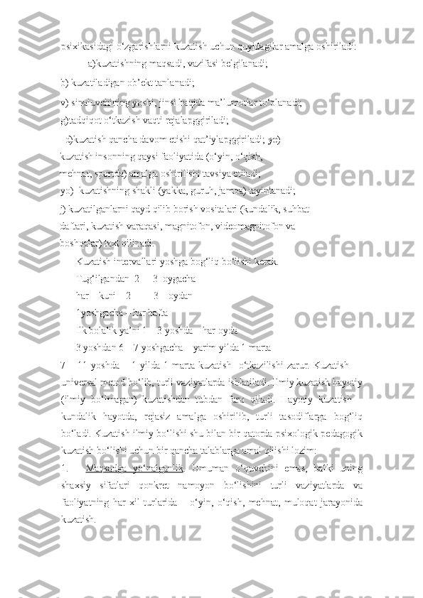 psixikasidagi o‘zgarishlarni kuzatish uchun quyidagilar amalga oshiriladi:
 a)kuzatishning maqsadi, vazifasi belgilanadi;  
b) kuzatiladigan ob’ekt tanlanadi;    
v) sinaluvchining yoshi, jinsi haqida ma’lumotlar to‘planadi; 
g)tadqiqot o‘tkazish vaqti rejalapggiriladi; 
    d)kuzatish qancha davom etishi qat’iylapggiriladi;  ye )
kuzatish insonning qaysi faoliyatida (o‘yin, o‘qish, 
mehnat, sportda) amalga oshirilishi tavsiya etiladi; 
yo)    kuzatishning shakli (yakka, guruh, jamoa) tayinlanadi; 
j) kuzatilganlarni qayd qilib borish vositalari (kundalik, suhbat
daftari, kuzatish varaqasi, magnitofon, videomagnitofon va 
boshqalar) taxt qilinadi. 
Kuzatish intervallari yoshga bog‘liq bo‘lishi kerak. 
Tug‘ilgandan   2   -   3   oygacha   –
har   kuni   2   -   3   oydan   -
1yoshgacha – har hafta 
Ilk bolalik ya’ni 1 – 3 yoshda – har oyda 
3 yoshdan 6 – 7 yoshgacha – yarim yilda 1 marta 
7  –   11  yoshda   –   1  yilda   1  marta   kuzatish     o‘tkazilishi   zarur.   Kuzatish   —
universal metod bo‘lib, turli vaziyatlarda ishlatiladi. Ilmiy kuzatish hayotiy
(ilmiy   bo‘lmagan)   kuzatishdan   tubdan   farq   qiladi.   Hayotiy   kuzatish   –
kundalik   hayotda,   rejasiz   amalga   oshirilib,   turli   tasodiflarga   bog‘liq
bo‘ladi. Kuzatish ilmiy bo‘lishi shu bilan bir qatorda psixologik-pedagogik
kuzatish bo‘lishi uchun bir qancha talablarga amal qilishi lozim: 
1. Maqsadga   yo‘nalganlik    .   Umuman   o‘quvchini   emas,   balki   uning
shaxsiy   sifatlari   qonkret   namoyon   bo‘lishini   turli   vaziyatlarda   va
faoliyatning   har   xil   turlarida   –   o‘yin,   o‘qish,   mehnat,   muloqat   jarayonida
kuzatish.  