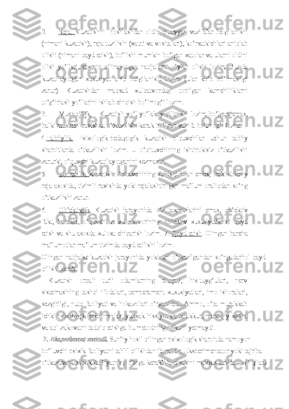 2. Reja.      Kuzatishni     boshlashdan   oldin   muayyan   vazifalar   belgilanishi
(nimani kuzatish), reja tuzilishi (vaqti va vositalari), ko‘rsatkichlari aniqlab
olishi (nimani qayd etish), bo‘lishi mumkin bo‘lgan xatolar va ularni oldini
olish   yo‘llari,   taxmin   qilinayotgan   natijalarni   o‘ylab   olishi   lozim.   Bunda
kuzatilayotgan   xususiyat   aniq   belgilanishi   lozim   (ular   ko‘p   bo‘lmasligi
zarur).   Kuzatishdan   maqsad   xulqatvordagi   topilgan   kamchiliklarni
to‘g‘irlash yo‘llarini ishlab chiqish bo‘lmog‘i lozim. 
3. Mustaqillik.          Kuzatish   yo‘l-yo‘lakay   qilinishi   lozim   bo‘lgan   emas,
balki mustaqil ravishda o‘tkazilishi kerak bo‘lgan vazifa bo‘lmog‘i lozim. 
4. Tabiiylik.   Psixologik-pedagogik   kuzatish   o‘quvchilar   uchun   tabiiy
sharoitlarda   o‘tkazilishi   lozim.   U   o‘qituvchining   ishtirokisiz   o‘tkazilishi
zarurki, o‘quvchi kuzatilayotganini sezmasin. 
5. Tizimlilik.     Kuzatish o‘qituvchining xohishi bilan emas, balki doimiy
reja asosida, tizimli ravishda yoki rejalashtirilgan ma’lum  oraliqdan so‘ng
o‘tkazilishi zarur. 
6. Ob’ektivlik    .   Kuzatish   jarayonida   o‘z   taxminlarini   emas,   ob’ektiv
fakt,   harakat,   o‘quvchilar   xulq-atvorining   ob’ektiv   xususiyatlarini   qayd
etish va shu asosda xulosa chiqarish lozim. 7.   Qayd etish . Olingan barcha
ma’lumotlar ma’lum tizimda qayd etilishi lozim. 
Olingan  natijalar   kuzatish  jarayonida  yoki  uni  o‘tkazilgandan  so‘ng  darhol   qayd
qilishi kerak. 
  Kuzatish   orqali   turli   odamlarning   diqqati,   his-tuyg‘ulari,   nerv
sistemasining   tashqi   ifodalari,   temperament   xususiyatlari,   imo-ishoralari,
sezgirligi, nutq faoliyati  va hokazolari  o‘rganiladi. Ammo, o‘ta murakkab
ichki psixologik kechinmalar, yuksak hissiyotlar, tafakkur, mantiqiy xotira
va aql-zakovatni tadqiq etishga bu metodning imkoni yetmaydi. 
  2.   Eksperiment metodi.  Sun’iy hosil qilingan psixologik sharoitda namoyon  
bo‘luvchi psixik faoliyatni tahlil qilishdan iboratdir. Eksperimentator yoki tajriba 
o‘tkazuvchi psixik faoliyatning o‘ziga kerakli hodisasini maxsus tarzda hosil qiladi 