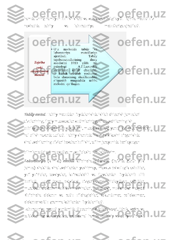 hamda uning namoyon bo‘lish sharti va xarakterini belgilaydi. Tajriba metodi o‘z 
navbatida  tabiiy  va  laboratoriya  metodlariga  ajratiladi.
 
Tabiiy metod . Tabiiy metoddan foydalanishda ishlab chiqarish jamoalari 
a’zolarining, ilmiy muassasalar xodimlarining, o‘qituvchilarning ish 
qobiliyatlari, o‘zaro munosabatlarini, mutaxassislikka yaroqliligi muammolarini 
hal qilish nazarda tutiladi. Tabiiy sharoitda inson psixikasini o‘rganishda 
sinaluvchilarning o‘zlari bexabar bo‘lishi, ta’lim jarayonida berilayotgan 
bilimlar tadqiqot maqsadiga muvofiqlasht
  irilishi lozim. 
Laboratoriya   (klinika)   metodi   ko‘pincha   individual   (ba’zida   guruh   yoki
jamoa)   shaklida   sinaluvchilardan   yashirmay,   maxsus   psixologik   asboblar,
yo‘l-yo‘riqlar,   tavsiyalar,   ko‘rsatkichli   va   ilovalardan   foydalanib   olib
boriladi.   Hozir   inson   psixikasi   o‘zgarishlarni   aniqlaydigan   asboblar,
murakkab elektron hisoblash mashinalari, qurilmalar, moslamalar  mavjud.
Ko‘pincha   elektron   va   radio   o‘lchagichlar,   sekundomer,   refleksometr,
elektroensefalo-gramma kabilardan foydalaniladi.
   
Laboratoriya metodi yordamida diqqatning sifatlari, sezgi, idrok, xotira va
tafakkurning   xususiyatlari,   emotsional   hamda   irodaviy   va   aqliy   zo‘riqish  