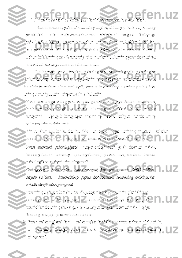 1.1 Yosh davrlari psixologiyasi fanining predmeti va vazifalari.
Komil insonni, ya’ni o‘zida ruhiy boylik, ahloqiy poklik va jismoniy
yetuklikni   to‘la   mujassamlashtirgan   talabalarni   kelgusi   faoliyatga
psixologik   jihatdan   tayyorlash   uchun   umumta’lim   maktablarida   ta’lim-
tarbiya ishlarini to‘g‘ri yo‘lga qo‘yishni bilishlari muhim sanaladi. Buning
uchun bolalarning psixik taraqqiyoti qonunlarini, ularning yosh davrlari va
individual xususiyatlarini bilish muhimdir.  
  Bu   borada,   yosh   davrlari   psixologiyasi   va   pedagogik   psixologiya
fanlari   hozirgi   zamon   psixologiya   fanining   rivojlangan   sohalaridan   bo‘lib,
bu   o‘rinda   muhim   o‘rin   egallaydi,   zero   u   inson   ruhiy   olamining   tabiati   va
uning qonuniyatlarini o‘rganuvchi sohalardir.  
Yosh   davrlari   psixologiyasi   va   pedagogik   psixologiya   fanlari   mushtarak,
bir-biriga   uzviy   bogliqdir,   chunki   ularning   har   ikkisi,   bitta,   umumiy
jarayonni   -   ulg‘ayib   borayotgan   insonning   psixik   faoliyati   hamda   uning
xulq-atvorini tadqiq etadi. 
Biroq,   shunday   bo‘lsa-da,   bu   ikki   fan   psixologiya   fanining   mustaqil   sohalari
hisoblanib, ularning har biri o‘z predmeti va tadqiqot vazifalariga egadir. 
Yosh   davrlari   psixologiyasi   ontogenezdagi   turli   yosh   davrlari   psixik
taraqqiyotining   umumiy   qonuniyatlarini,   psixik   rivojlanishini   hamda
psixologik xususiyatlarini o‘rganadi.
   
Ontogenez   ~   ( yunoncha ,.   op tos- mavjud ,   jon ,   zot ;   genezis-   kelib   chiish ,
paydo   bo‘lish )   -   individning   paydo   bo‘lishidan ,   umrining   oxirigacha
psixik rivojlanish jarayoni . 
Yoshning ulg‘ayib borishi,  psixik jarayonlarning inson rivojlanishidagi 
qonuniyatlari,  undagi yetakchi omillar hamda inson hayot yo‘lining turli 
bosqichlarida uning shaxsiga xos xususiyatlar -yosh davrlari psixologiya 
fanining tadqiqot predmeti hisoblanadi. 
 Yosh psixologiyasi fani – psixologiya fanining tarmoqlaridan biri bo‘lib,
u   insonning   ontogenezdagi   psixik   rivojlanishiga   xos   xususiyatlarni
o‘rganadi.  