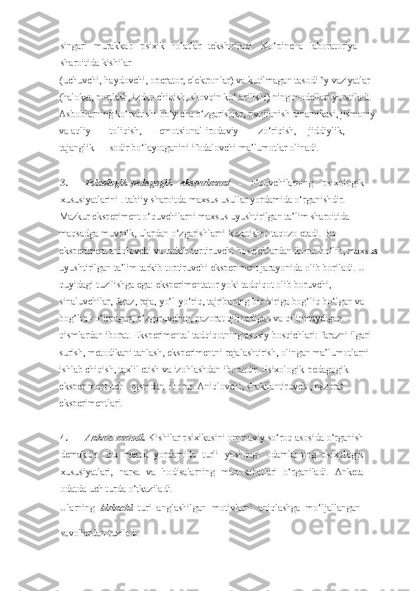 singari   murakkab   psixik   holatlar   tekshiriladi.   Ko‘pincha   laboratoriya
sharoitida kishilar 
(uchuvchi, haydovchi, operator, elektronlar) va kutilmagan tasodifiy vaziyatlar 
(halokat, portlash, izdan chiqish, shovqin ko‘tarilishi) ning modellari yaratiladi. 
Asboblarning ko‘rsatishi bo‘yicha o‘zgarishlar, rivojlanish dinamikasi, jismoniy 
va aqliy  toliqish,  emotsional-irodaviy  zo‘riqish,  jiddiylik, 
tajanglik  sodir bo‘layotganini ifodalovchi ma’lumotlar olinadi.    
 
3. Psixologik-pedagogik   eksperiment   -   o‘quvchilarning   psixologik
xususiyatlarini . tabiiy sharoitda maxsus usullar yordamida o‘rganishdir.    
Mazkur eksperiment o‘quvchilarni maxsus uyushtirilgan ta’lim sharoitida 
maqsadga muvofik, ulardan o‘zgarishlarni kuzatishni taqozo etadi. Bu 
eksperiment aniqlovchi va tarkib toptiruvchi bosqichlardan iborat bo‘lib, maxsus
uyushtirilgan ta’lim tarkib toptiruvchi eksperiment jarayonida olib boriladi. U 
quyidagi tuzilishga ega: eksperimentator yoki tadqiqot olib boruvchi, 
sinaluvchilar, faraz, reja, yo‘l-yo‘riq, tajribaning bir-biriga bog‘liq bo‘lgan va 
bog‘liq bo‘lmagan, o‘zgaruvchan, nazorat qilinadigan va qilinmaydigan 
qismlardan iborat. Eksperimental tadqiqotning asosiy bosqichlari: farazni ilgari 
surish, metodikani tanlash, eksperimentni rejalashtirish, olingan ma’lumotlarni 
ishlab chiqish, taxlil etish va izohlashdan iboratdir.   Psixologik-pedagogik 
eksperiment uch   qismdan  iborat. Aniqlovchi, shakllantiruvchi, nazorat 
eksperimentlari. 
 
 
4. Anketa metodi.  Kishilar psixikasini ommaviy so‘roq asosida o‘rganish
demakdir.   Bu   metod   yordamida   turli   yoshdagi   odamlarning   psixologik
xususiyatlari,   narsa   va   hodisalarning   munosabatlari   o‘rganiladi.   Anketa
odatda uch turda o‘tkaziladi.    
Ularning   birinchi   turi   anglashilgan   motivlarni   aniqlashga   mo‘ljallangan
savollardan tuziladi.
    