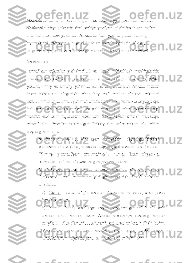 Ikkinchi  turida har bir savolning bir nechtadan tayyor javoblari beriladi.  
Uchinchi  turdagi anketada sinaluvchiga yozilgan to‘g‘ri javoblarni ballar 
bilan   baholash tavsiya etiladi. Anketadan turli yoshdagi odamlarning 
layoqatlarini, muayyan sohaga qiziqishlari va qobiliyatlarini o‘ziga, 
tengdoshlariga, katta va kichiklarga munosabatlarini aniqlash maqsadida 
foydalaniladi.
   
Tarqatilgan   anketalar   yig‘ishtiriladi   va   elektron   hisoblash   mashinalarida
hisoblanadi,   atroflicha   miqdoriy   tahlil   qilinadi,   so‘ngra   tadqiqotga   yakun
yasalib,   ilmiy   va   amaliy   yo‘sinda   xulosalar   chiqariladi.   Anketa   metodi
inson   psixikasini   o‘rganish   uchun   boy   ma’lumotlar   to‘plash   imkonini
beradi. Biroq unda olinadigan ma’lumotlar doimo xolisona xususiyatga ega
bo‘lavermaydi. Bunday kamchilikka yo‘l qo‘ymaslik uchun anketa ichidagi
nazorat   vazifasini   bajaruvchi   savollarni   puxta   ishlab   chiqish   maqsadga
muvofiqdir .     Savollar   bajaradigan   funksiyasiga   ko‘ra   anketa   o‘z   ichiga
quyidagilarni oladi: 
a)Filtrlovchi-savollar.   M.n:   agar   o‘qituvchini   oliygohga   kirishni
xohlovchilar qiziqtirsa, anketada quyidagicha savollar taklif etiladi:
“Sening   yoqtiradigan   predmeting?”.   Bunga   faqat   oliygoxga
kirmoqchi bo‘lgan o‘quvchilargina javob beradilar. 
b)Tekshiruvchi   yoki   nazorat   qiluvchi   savollar.   Ularning   asosiy
funksiyasi   –   ma’lumotning   to‘g‘riligini   tekshirish.   Shakli   bo‘yicha
anketalar: 
a) Ochiq      –   bunda   to‘g‘ri   savollar   o‘z   xohishiga   qarab,   erkin   javob
berish mumkin. 
b) Yopiq      –  bunda  savollarga  tayyor  javob  berilgan  bo‘lib,  o‘quvchi
ulardan   birini   tanlashi   lozim.   Anketa   savollariga   quyidagi   talablar
qo‘yiladi: 1.Savollar aniq, tushunarli, sodda va qonkret bo‘lishi lozim.
2.Anketaning   boshida   oson   savollar,   keyin   qiyin,   undan   keyin   eng
murakkablari, nihoyasida yana oson savollar berilishi lozim.   