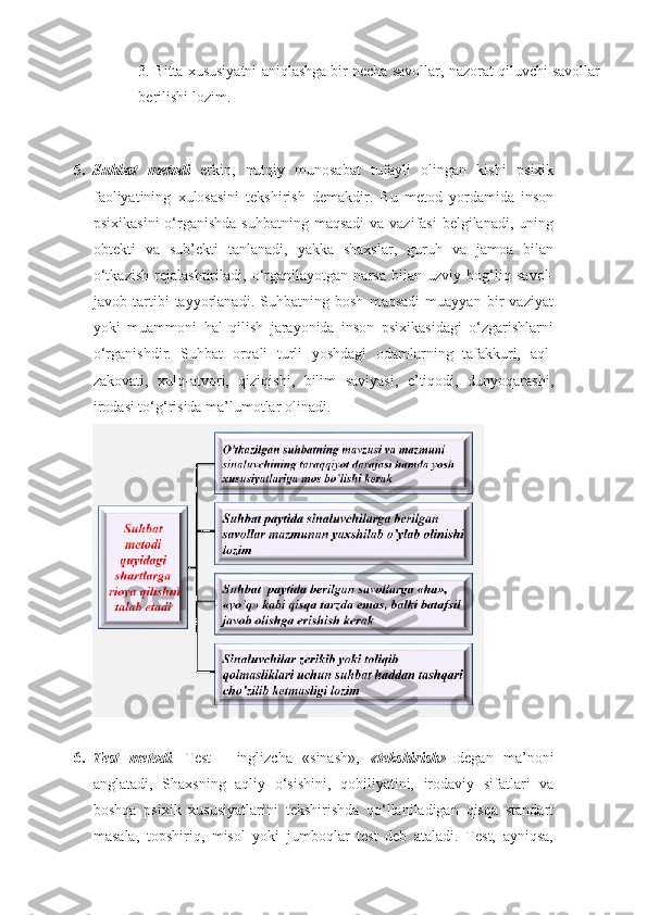 3. Bitta xususiyatni aniqlashga bir necha savollar, nazorat qiluvchi savollar
berilishi lozim. 
 
  
5. Suhbat   metodi   erkin,   nutqiy   munosabat   tufayli   olingan   kishi   psixik
faoliyatining   xulosasini   tekshirish   demakdir.   Bu   metod   yordamida   inson
psixikasini  o‘rganishda  suhbatning maqsadi  va vazifasi  belgilanadi, uning
obtekti   va   sub’ekti   tanlanadi,   yakka   shaxslar,   guruh   va   jamoa   bilan
o‘tkazish   rejalashtiriladi,   o‘rganilayotgan   narsa   bilan   uzviy   bog‘liq   savol-
javob   tartibi   tayyorlanadi.   Suhbatning   bosh   maqsadi   muayyan   bir   vaziyat
yoki   muammoni   hal   qilish   jarayonida   inson   psixikasidagi   o‘zgarishlarni
o‘rganishdir.   Suhbat   orqali   turli   yoshdagi   odamlarning   tafakkuri,   aql-
zakovati,   xulq-atvori,   qiziqishi,   bilim   saviyasi,   e’tiqodi,   dunyoqarashi,
irodasi to‘g‘risida ma’lumotlar olinadi. 
 
6. Test   metodi .   Test   -   inglizcha   «sinash»,   « tekshirish »   degan   ma’noni
anglatadi,   Shaxsning   aqliy   o‘sishini,   qobiliyatini,   irodaviy   sifatlari   va
boshqa   psixik   xususiyatlarini   tekshirishda   qo‘llaniladigan   qisqa   standart
masala,   topshiriq,   misol   yoki   jumboqlar   test   deb   ataladi.   Test,   ayniqsa, 