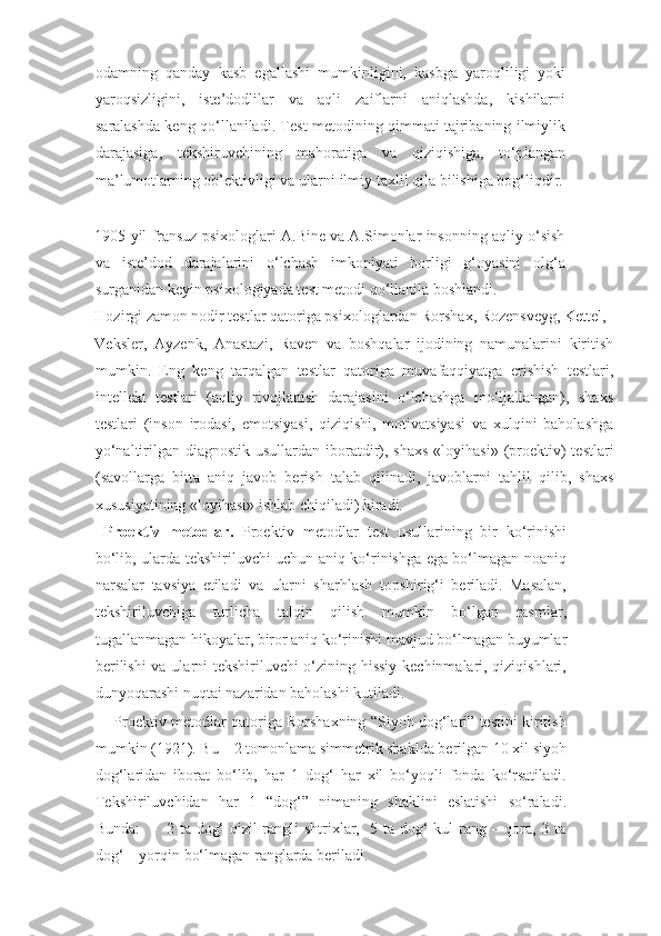 odamning   qanday   kasb   egallashi   mumkinligini,   kasbga   yaroqliligi   yoki
yaroqsizligini,   iste’dodlilar   va   aqli   zaiflarni   aniqlashda,   kishilarni
saralashda keng qo‘llaniladi. Test metodining qimmati tajribaning ilmiylik
darajasiga,   tekshiruvchining   mahoratiga   va   qiziqishiga,   to‘plangan
ma’lumotlarning ob’ektivligi va ularni ilmiy taxlil qila bilishiga bog‘liqdir.
 
 
1905 yil fransuz psixologlari A.Bine va A.Simonlar insonning aqliy o‘sish
va   iste’dod   darajalarini   o‘lchash   imkoniyati   borligi   g‘oyasini   olg‘a
surganidan keyin psixologiyada test metodi qo‘llanila boshlandi.
   
Hozirgi zamon nodir testlar qatoriga psixologlardan Rorshax, Rozensveyg, Kettel, 
Veksler,   Ayzenk,   Anastazi,   Raven   va   boshqalar   ijodining   namunalarini   kiritish
mumkin.   Eng   keng   tarqalgan   testlar   qatoriga   muvafaqqiyatga   erishish   testlari,
intellekt   testlari   (aqliy   rivojlanish   darajasini   o‘lchashga   mo‘ljallangan),   shaxs
testlari   (inson   irodasi,   emotsiyasi,   qiziqishi,   motivatsiyasi   va   xulqini   baholashga
yo‘naltirilgan diagnostik usullardan  iboratdir), shaxs  «loyihasi»  (proektiv)  testlari
(savollarga   bitta   aniq   javob   berish   talab   qilinadi,   javoblarni   tahlil   qilib,   shaxs
xususiyatining «loyihasi» ishlab chiqiladi) kiradi. 
  Proektiv   metodlar.   Proektiv   metodlar   test   usullarining   bir   ko‘rinishi
bo‘lib, ularda tekshiriluvchi uchun aniq ko‘rinishga ega bo‘lmagan noaniq
narsalar   tavsiya   etiladi   va   ularni   sharhlash   topshirig‘i   beriladi.   Masalan,
tekshiriluvchiga   turlicha   talqin   qilish   mumkin   bo‘lgan   rasmlar,
tugallanmagan hikoyalar, biror aniq ko‘rinishi mavjud bo‘lmagan buyumlar
berilishi  va ularni tekshiriluvchi o‘zining hissiy kechinmalari, qiziqishlari,
dunyoqarashi nuqtai nazaridan baholashi kutiladi. 
      Proektiv metodlar qatoriga Rorshaxning “Siyoh dog‘lari” testini kiritish
mumkin (1921). Bu – 2 tomonlama simmetrik shaklda berilgan 10 xil siyoh
dog‘laridan   iborat   bo‘lib,   har   1   dog‘   har   xil   bo‘yoqli   fonda   ko‘rsatiladi.
Tekshiriluvchidan   har   1   “dog‘”   nimaning   shaklini   eslatishi   so‘raladi.
Bunda:         2 ta dog‘ qizil rangli shtrixlar,   5 ta dog‘ kul rang – qora, 3 ta
dog‘ – yorqin bo‘lmagan ranglarda beriladi.  